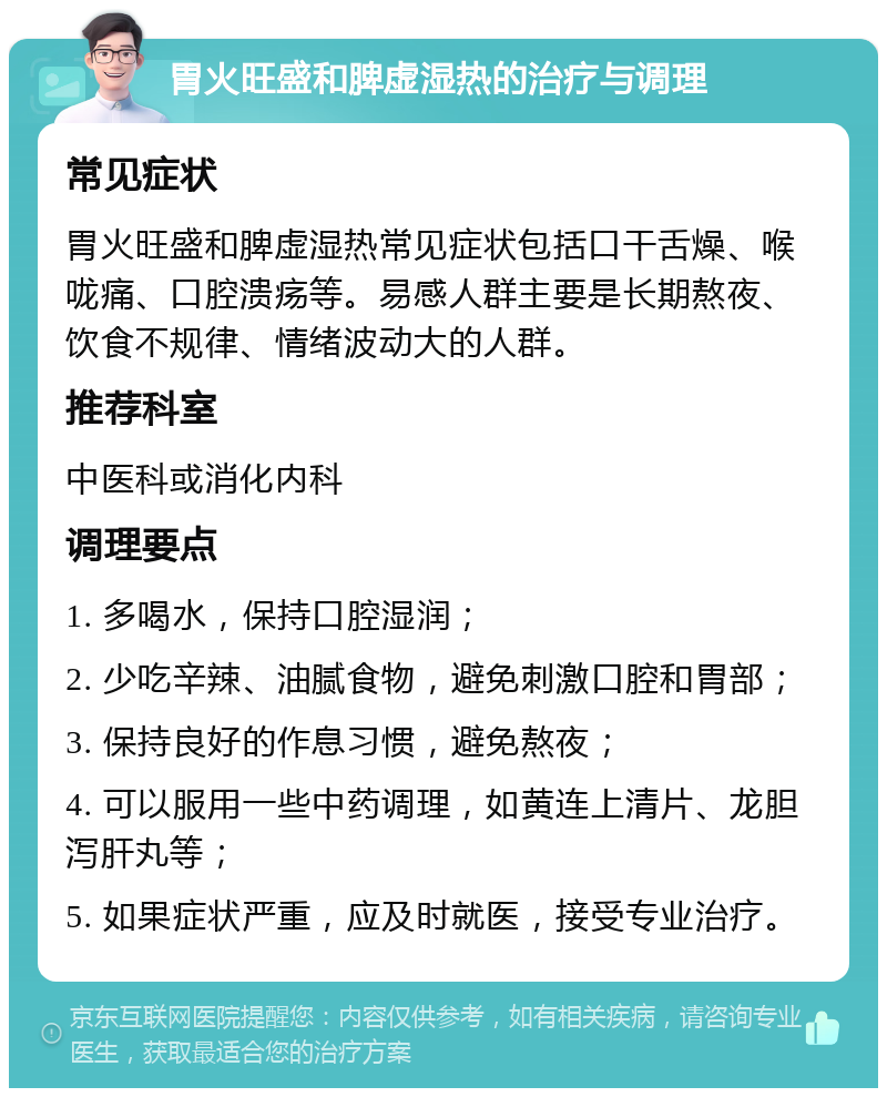 胃火旺盛和脾虚湿热的治疗与调理 常见症状 胃火旺盛和脾虚湿热常见症状包括口干舌燥、喉咙痛、口腔溃疡等。易感人群主要是长期熬夜、饮食不规律、情绪波动大的人群。 推荐科室 中医科或消化内科 调理要点 1. 多喝水，保持口腔湿润； 2. 少吃辛辣、油腻食物，避免刺激口腔和胃部； 3. 保持良好的作息习惯，避免熬夜； 4. 可以服用一些中药调理，如黄连上清片、龙胆泻肝丸等； 5. 如果症状严重，应及时就医，接受专业治疗。