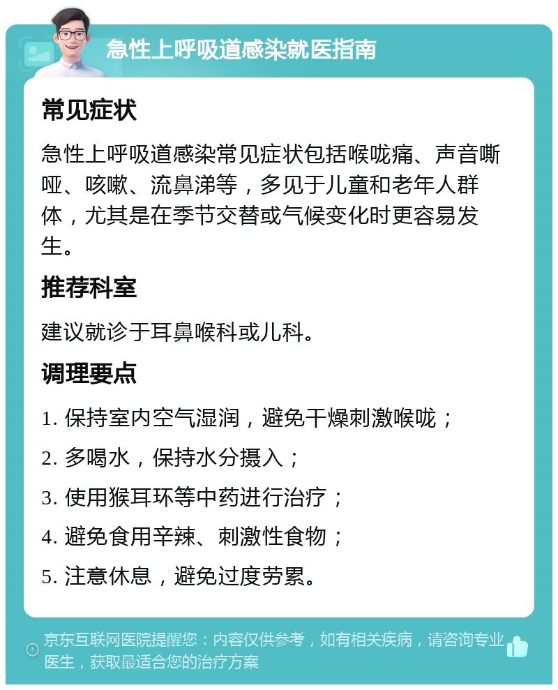 急性上呼吸道感染就医指南 常见症状 急性上呼吸道感染常见症状包括喉咙痛、声音嘶哑、咳嗽、流鼻涕等，多见于儿童和老年人群体，尤其是在季节交替或气候变化时更容易发生。 推荐科室 建议就诊于耳鼻喉科或儿科。 调理要点 1. 保持室内空气湿润，避免干燥刺激喉咙； 2. 多喝水，保持水分摄入； 3. 使用猴耳环等中药进行治疗； 4. 避免食用辛辣、刺激性食物； 5. 注意休息，避免过度劳累。