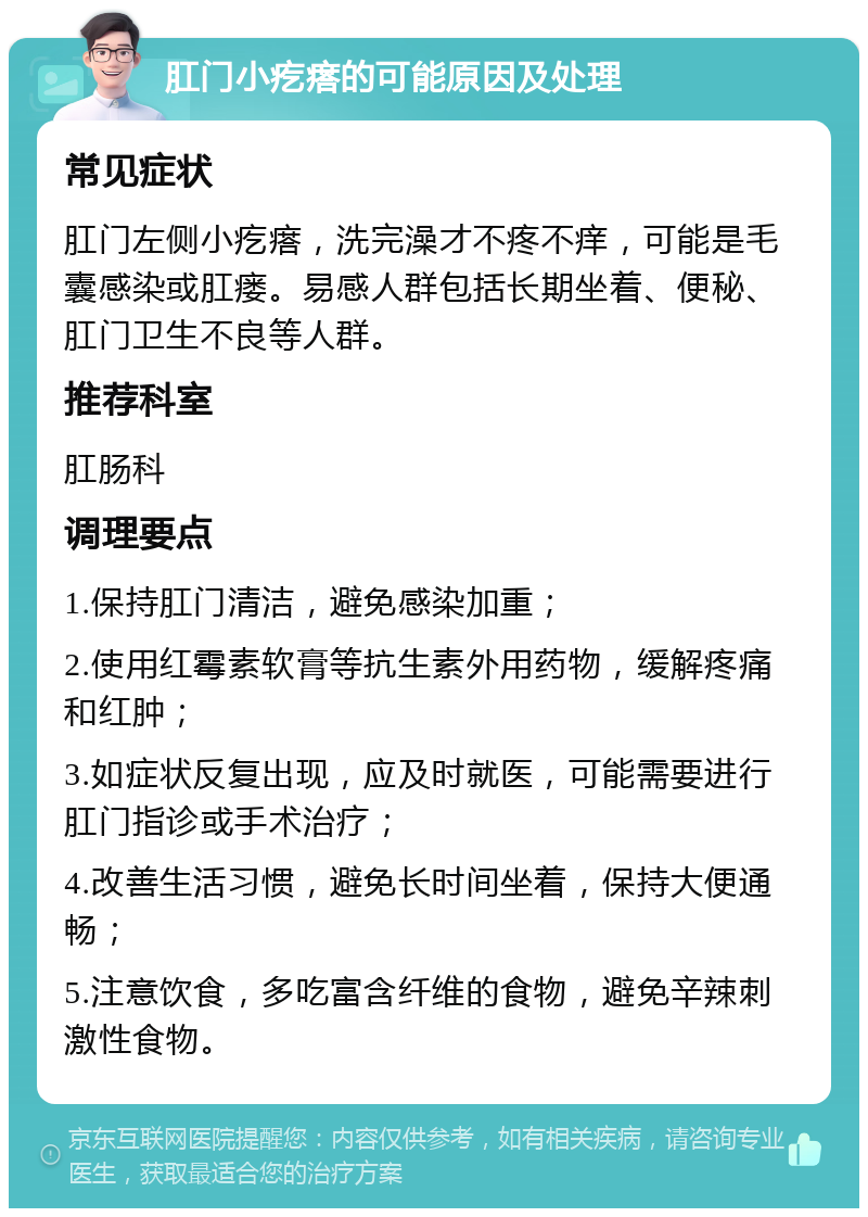 肛门小疙瘩的可能原因及处理 常见症状 肛门左侧小疙瘩，洗完澡才不疼不痒，可能是毛囊感染或肛瘘。易感人群包括长期坐着、便秘、肛门卫生不良等人群。 推荐科室 肛肠科 调理要点 1.保持肛门清洁，避免感染加重； 2.使用红霉素软膏等抗生素外用药物，缓解疼痛和红肿； 3.如症状反复出现，应及时就医，可能需要进行肛门指诊或手术治疗； 4.改善生活习惯，避免长时间坐着，保持大便通畅； 5.注意饮食，多吃富含纤维的食物，避免辛辣刺激性食物。