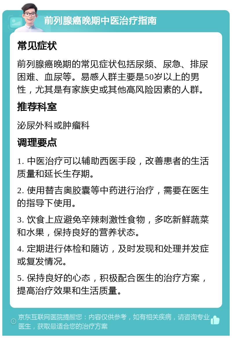 前列腺癌晚期中医治疗指南 常见症状 前列腺癌晚期的常见症状包括尿频、尿急、排尿困难、血尿等。易感人群主要是50岁以上的男性，尤其是有家族史或其他高风险因素的人群。 推荐科室 泌尿外科或肿瘤科 调理要点 1. 中医治疗可以辅助西医手段，改善患者的生活质量和延长生存期。 2. 使用替吉奥胶囊等中药进行治疗，需要在医生的指导下使用。 3. 饮食上应避免辛辣刺激性食物，多吃新鲜蔬菜和水果，保持良好的营养状态。 4. 定期进行体检和随访，及时发现和处理并发症或复发情况。 5. 保持良好的心态，积极配合医生的治疗方案，提高治疗效果和生活质量。