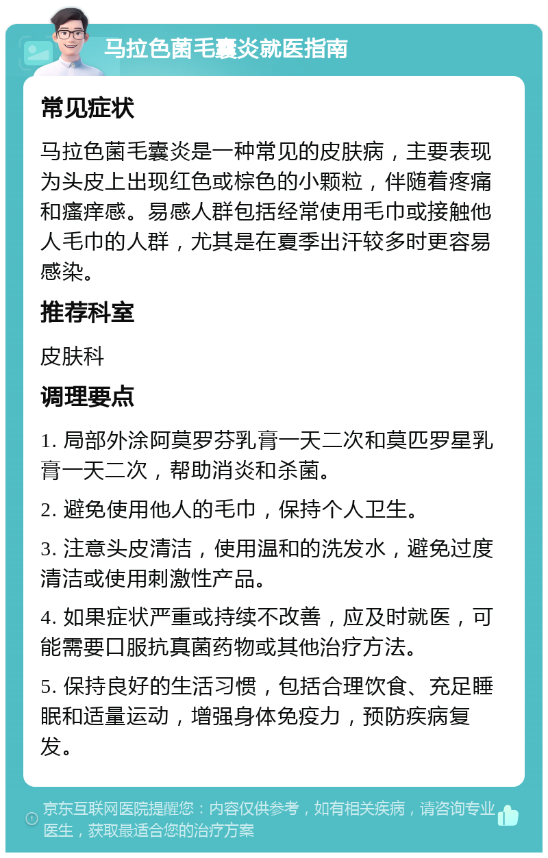 马拉色菌毛囊炎就医指南 常见症状 马拉色菌毛囊炎是一种常见的皮肤病，主要表现为头皮上出现红色或棕色的小颗粒，伴随着疼痛和瘙痒感。易感人群包括经常使用毛巾或接触他人毛巾的人群，尤其是在夏季出汗较多时更容易感染。 推荐科室 皮肤科 调理要点 1. 局部外涂阿莫罗芬乳膏一天二次和莫匹罗星乳膏一天二次，帮助消炎和杀菌。 2. 避免使用他人的毛巾，保持个人卫生。 3. 注意头皮清洁，使用温和的洗发水，避免过度清洁或使用刺激性产品。 4. 如果症状严重或持续不改善，应及时就医，可能需要口服抗真菌药物或其他治疗方法。 5. 保持良好的生活习惯，包括合理饮食、充足睡眠和适量运动，增强身体免疫力，预防疾病复发。