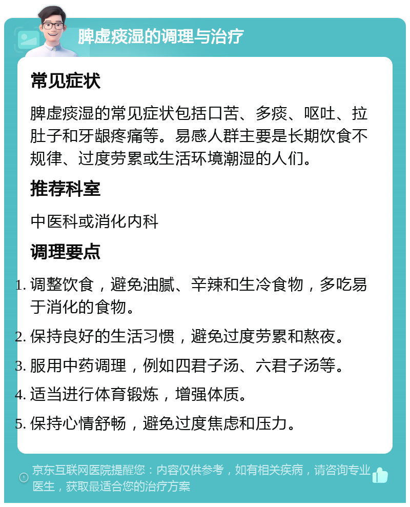 脾虚痰湿的调理与治疗 常见症状 脾虚痰湿的常见症状包括口苦、多痰、呕吐、拉肚子和牙龈疼痛等。易感人群主要是长期饮食不规律、过度劳累或生活环境潮湿的人们。 推荐科室 中医科或消化内科 调理要点 调整饮食，避免油腻、辛辣和生冷食物，多吃易于消化的食物。 保持良好的生活习惯，避免过度劳累和熬夜。 服用中药调理，例如四君子汤、六君子汤等。 适当进行体育锻炼，增强体质。 保持心情舒畅，避免过度焦虑和压力。