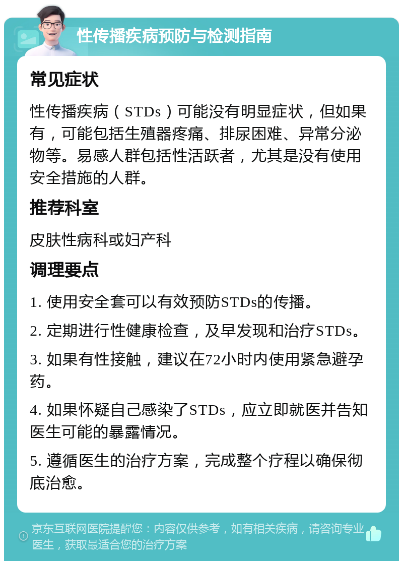 性传播疾病预防与检测指南 常见症状 性传播疾病（STDs）可能没有明显症状，但如果有，可能包括生殖器疼痛、排尿困难、异常分泌物等。易感人群包括性活跃者，尤其是没有使用安全措施的人群。 推荐科室 皮肤性病科或妇产科 调理要点 1. 使用安全套可以有效预防STDs的传播。 2. 定期进行性健康检查，及早发现和治疗STDs。 3. 如果有性接触，建议在72小时内使用紧急避孕药。 4. 如果怀疑自己感染了STDs，应立即就医并告知医生可能的暴露情况。 5. 遵循医生的治疗方案，完成整个疗程以确保彻底治愈。