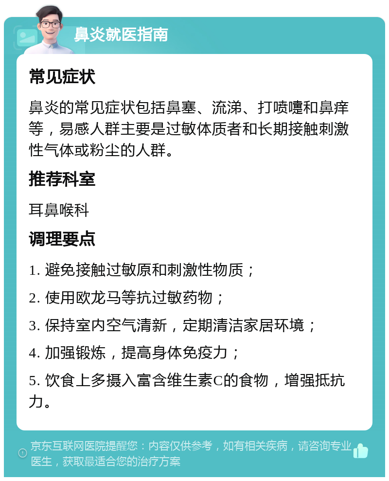 鼻炎就医指南 常见症状 鼻炎的常见症状包括鼻塞、流涕、打喷嚏和鼻痒等，易感人群主要是过敏体质者和长期接触刺激性气体或粉尘的人群。 推荐科室 耳鼻喉科 调理要点 1. 避免接触过敏原和刺激性物质； 2. 使用欧龙马等抗过敏药物； 3. 保持室内空气清新，定期清洁家居环境； 4. 加强锻炼，提高身体免疫力； 5. 饮食上多摄入富含维生素C的食物，增强抵抗力。