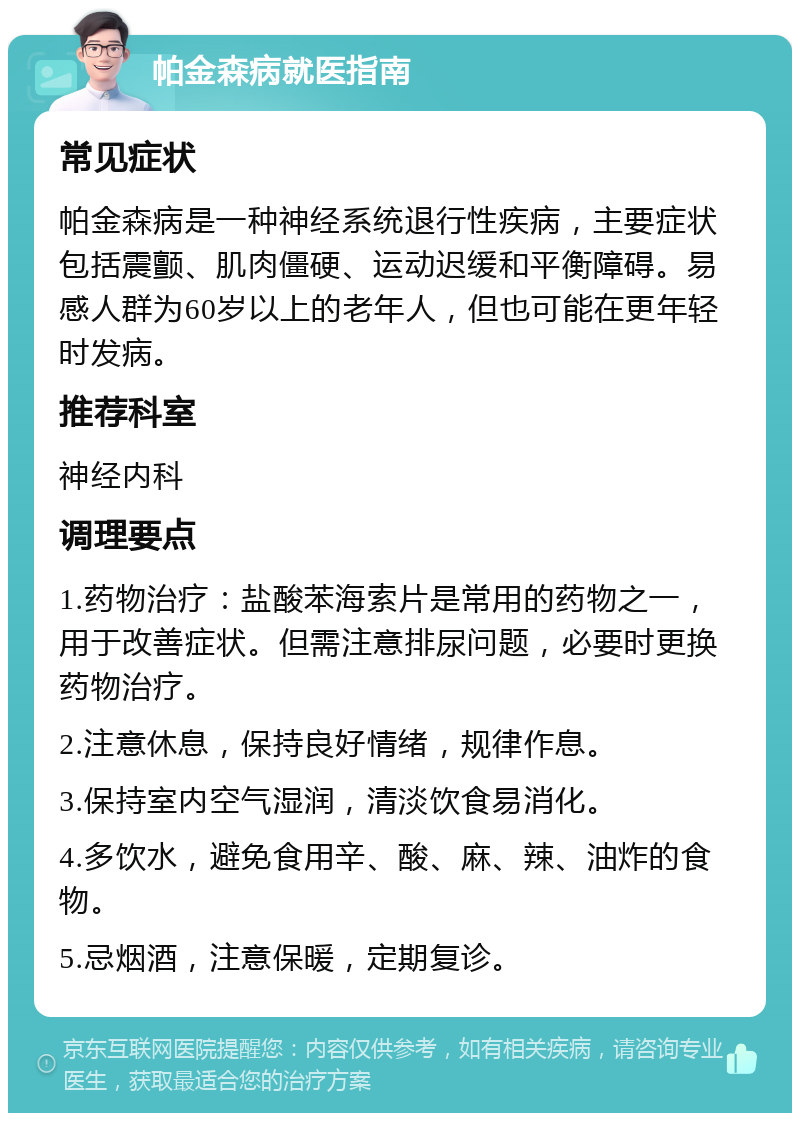 帕金森病就医指南 常见症状 帕金森病是一种神经系统退行性疾病，主要症状包括震颤、肌肉僵硬、运动迟缓和平衡障碍。易感人群为60岁以上的老年人，但也可能在更年轻时发病。 推荐科室 神经内科 调理要点 1.药物治疗：盐酸苯海索片是常用的药物之一，用于改善症状。但需注意排尿问题，必要时更换药物治疗。 2.注意休息，保持良好情绪，规律作息。 3.保持室内空气湿润，清淡饮食易消化。 4.多饮水，避免食用辛、酸、麻、辣、油炸的食物。 5.忌烟酒，注意保暖，定期复诊。