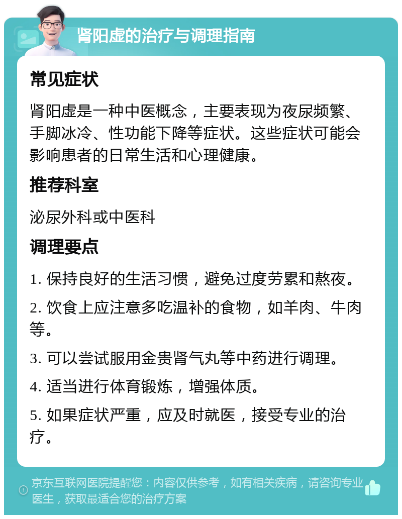 肾阳虚的治疗与调理指南 常见症状 肾阳虚是一种中医概念，主要表现为夜尿频繁、手脚冰冷、性功能下降等症状。这些症状可能会影响患者的日常生活和心理健康。 推荐科室 泌尿外科或中医科 调理要点 1. 保持良好的生活习惯，避免过度劳累和熬夜。 2. 饮食上应注意多吃温补的食物，如羊肉、牛肉等。 3. 可以尝试服用金贵肾气丸等中药进行调理。 4. 适当进行体育锻炼，增强体质。 5. 如果症状严重，应及时就医，接受专业的治疗。