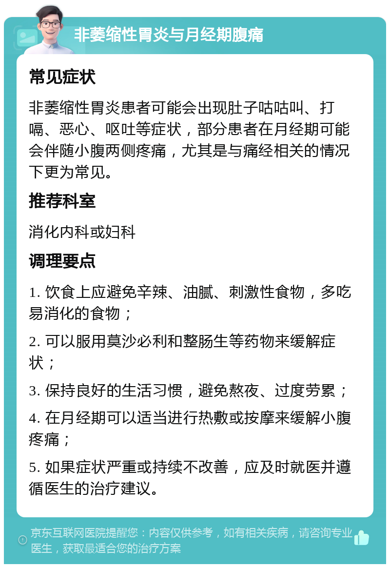 非萎缩性胃炎与月经期腹痛 常见症状 非萎缩性胃炎患者可能会出现肚子咕咕叫、打嗝、恶心、呕吐等症状，部分患者在月经期可能会伴随小腹两侧疼痛，尤其是与痛经相关的情况下更为常见。 推荐科室 消化内科或妇科 调理要点 1. 饮食上应避免辛辣、油腻、刺激性食物，多吃易消化的食物； 2. 可以服用莫沙必利和整肠生等药物来缓解症状； 3. 保持良好的生活习惯，避免熬夜、过度劳累； 4. 在月经期可以适当进行热敷或按摩来缓解小腹疼痛； 5. 如果症状严重或持续不改善，应及时就医并遵循医生的治疗建议。