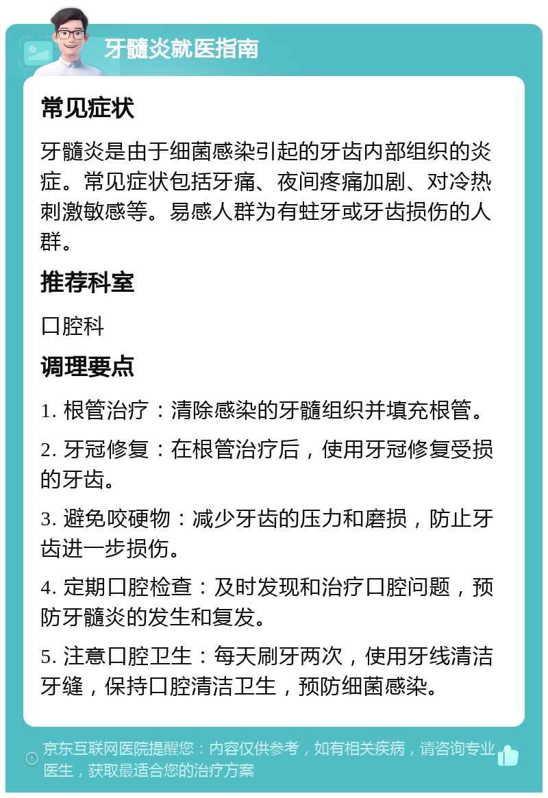 牙髓炎就医指南 常见症状 牙髓炎是由于细菌感染引起的牙齿内部组织的炎症。常见症状包括牙痛、夜间疼痛加剧、对冷热刺激敏感等。易感人群为有蛀牙或牙齿损伤的人群。 推荐科室 口腔科 调理要点 1. 根管治疗：清除感染的牙髓组织并填充根管。 2. 牙冠修复：在根管治疗后，使用牙冠修复受损的牙齿。 3. 避免咬硬物：减少牙齿的压力和磨损，防止牙齿进一步损伤。 4. 定期口腔检查：及时发现和治疗口腔问题，预防牙髓炎的发生和复发。 5. 注意口腔卫生：每天刷牙两次，使用牙线清洁牙缝，保持口腔清洁卫生，预防细菌感染。