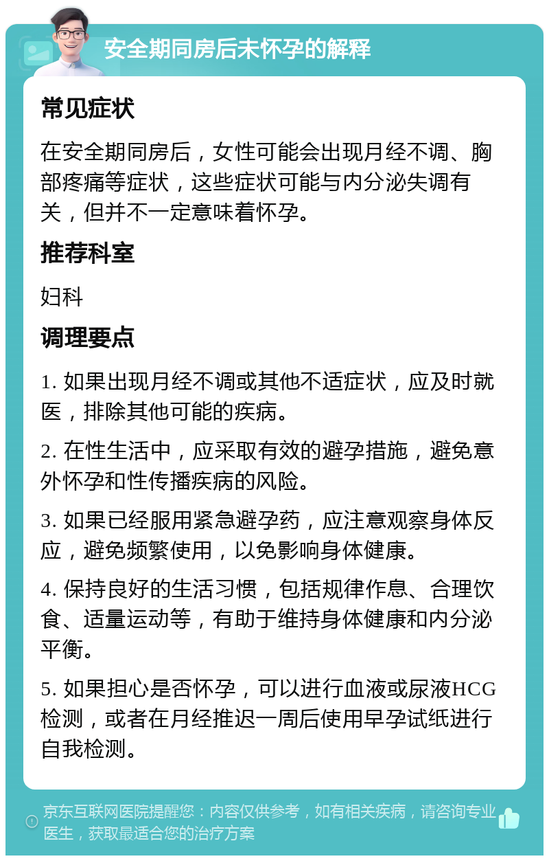 安全期同房后未怀孕的解释 常见症状 在安全期同房后，女性可能会出现月经不调、胸部疼痛等症状，这些症状可能与内分泌失调有关，但并不一定意味着怀孕。 推荐科室 妇科 调理要点 1. 如果出现月经不调或其他不适症状，应及时就医，排除其他可能的疾病。 2. 在性生活中，应采取有效的避孕措施，避免意外怀孕和性传播疾病的风险。 3. 如果已经服用紧急避孕药，应注意观察身体反应，避免频繁使用，以免影响身体健康。 4. 保持良好的生活习惯，包括规律作息、合理饮食、适量运动等，有助于维持身体健康和内分泌平衡。 5. 如果担心是否怀孕，可以进行血液或尿液HCG检测，或者在月经推迟一周后使用早孕试纸进行自我检测。