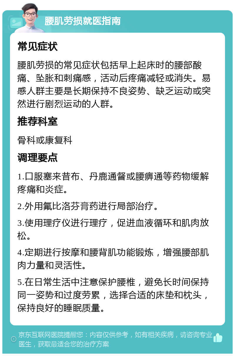 腰肌劳损就医指南 常见症状 腰肌劳损的常见症状包括早上起床时的腰部酸痛、坠胀和刺痛感，活动后疼痛减轻或消失。易感人群主要是长期保持不良姿势、缺乏运动或突然进行剧烈运动的人群。 推荐科室 骨科或康复科 调理要点 1.口服塞来昔布、丹鹿通督或腰痹通等药物缓解疼痛和炎症。 2.外用氟比洛芬膏药进行局部治疗。 3.使用理疗仪进行理疗，促进血液循环和肌肉放松。 4.定期进行按摩和腰背肌功能锻炼，增强腰部肌肉力量和灵活性。 5.在日常生活中注意保护腰椎，避免长时间保持同一姿势和过度劳累，选择合适的床垫和枕头，保持良好的睡眠质量。