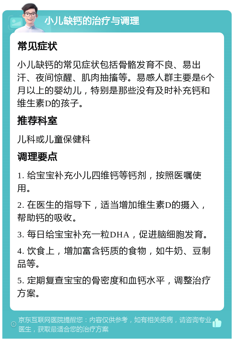 小儿缺钙的治疗与调理 常见症状 小儿缺钙的常见症状包括骨骼发育不良、易出汗、夜间惊醒、肌肉抽搐等。易感人群主要是6个月以上的婴幼儿，特别是那些没有及时补充钙和维生素D的孩子。 推荐科室 儿科或儿童保健科 调理要点 1. 给宝宝补充小儿四维钙等钙剂，按照医嘱使用。 2. 在医生的指导下，适当增加维生素D的摄入，帮助钙的吸收。 3. 每日给宝宝补充一粒DHA，促进脑细胞发育。 4. 饮食上，增加富含钙质的食物，如牛奶、豆制品等。 5. 定期复查宝宝的骨密度和血钙水平，调整治疗方案。