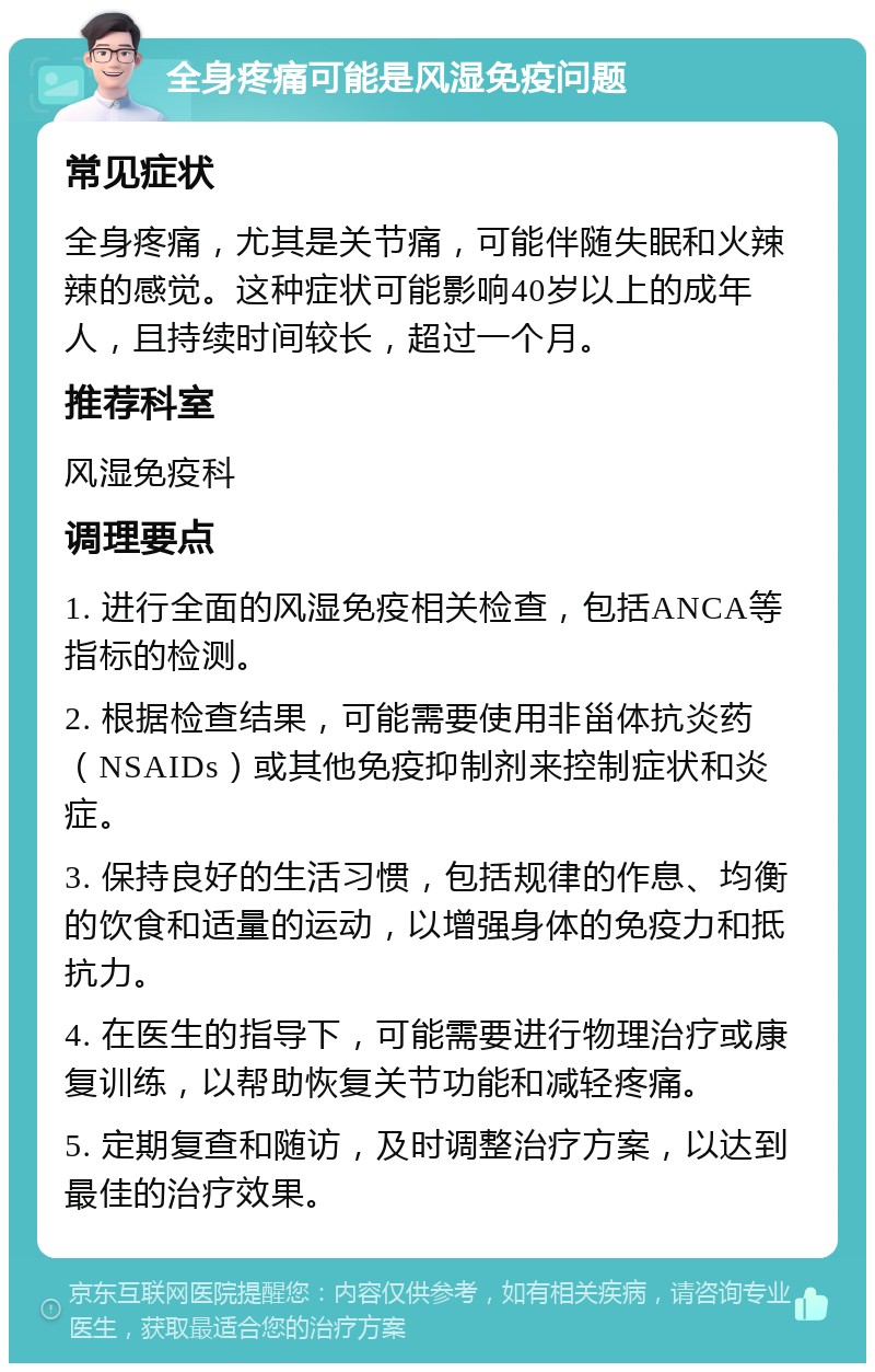 全身疼痛可能是风湿免疫问题 常见症状 全身疼痛，尤其是关节痛，可能伴随失眠和火辣辣的感觉。这种症状可能影响40岁以上的成年人，且持续时间较长，超过一个月。 推荐科室 风湿免疫科 调理要点 1. 进行全面的风湿免疫相关检查，包括ANCA等指标的检测。 2. 根据检查结果，可能需要使用非甾体抗炎药（NSAIDs）或其他免疫抑制剂来控制症状和炎症。 3. 保持良好的生活习惯，包括规律的作息、均衡的饮食和适量的运动，以增强身体的免疫力和抵抗力。 4. 在医生的指导下，可能需要进行物理治疗或康复训练，以帮助恢复关节功能和减轻疼痛。 5. 定期复查和随访，及时调整治疗方案，以达到最佳的治疗效果。