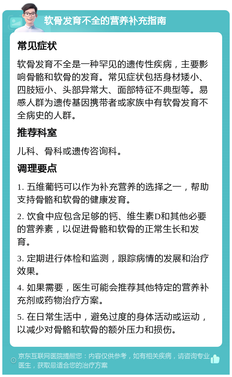 软骨发育不全的营养补充指南 常见症状 软骨发育不全是一种罕见的遗传性疾病，主要影响骨骼和软骨的发育。常见症状包括身材矮小、四肢短小、头部异常大、面部特征不典型等。易感人群为遗传基因携带者或家族中有软骨发育不全病史的人群。 推荐科室 儿科、骨科或遗传咨询科。 调理要点 1. 五维葡钙可以作为补充营养的选择之一，帮助支持骨骼和软骨的健康发育。 2. 饮食中应包含足够的钙、维生素D和其他必要的营养素，以促进骨骼和软骨的正常生长和发育。 3. 定期进行体检和监测，跟踪病情的发展和治疗效果。 4. 如果需要，医生可能会推荐其他特定的营养补充剂或药物治疗方案。 5. 在日常生活中，避免过度的身体活动或运动，以减少对骨骼和软骨的额外压力和损伤。