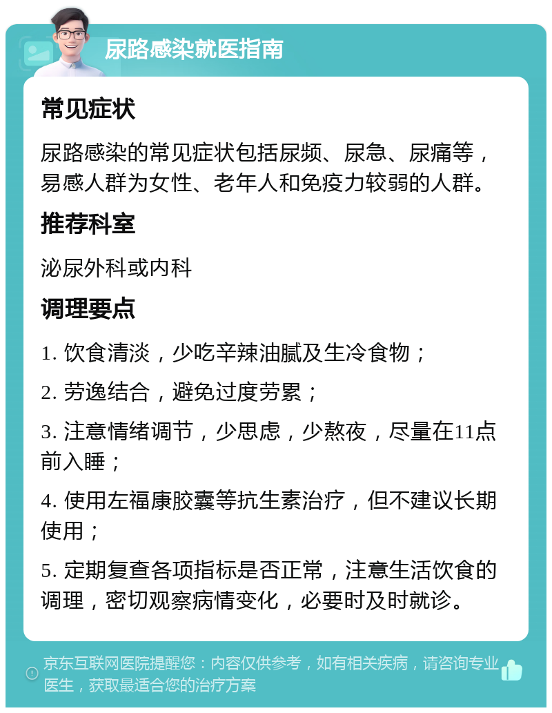 尿路感染就医指南 常见症状 尿路感染的常见症状包括尿频、尿急、尿痛等，易感人群为女性、老年人和免疫力较弱的人群。 推荐科室 泌尿外科或内科 调理要点 1. 饮食清淡，少吃辛辣油腻及生冷食物； 2. 劳逸结合，避免过度劳累； 3. 注意情绪调节，少思虑，少熬夜，尽量在11点前入睡； 4. 使用左福康胶囊等抗生素治疗，但不建议长期使用； 5. 定期复查各项指标是否正常，注意生活饮食的调理，密切观察病情变化，必要时及时就诊。