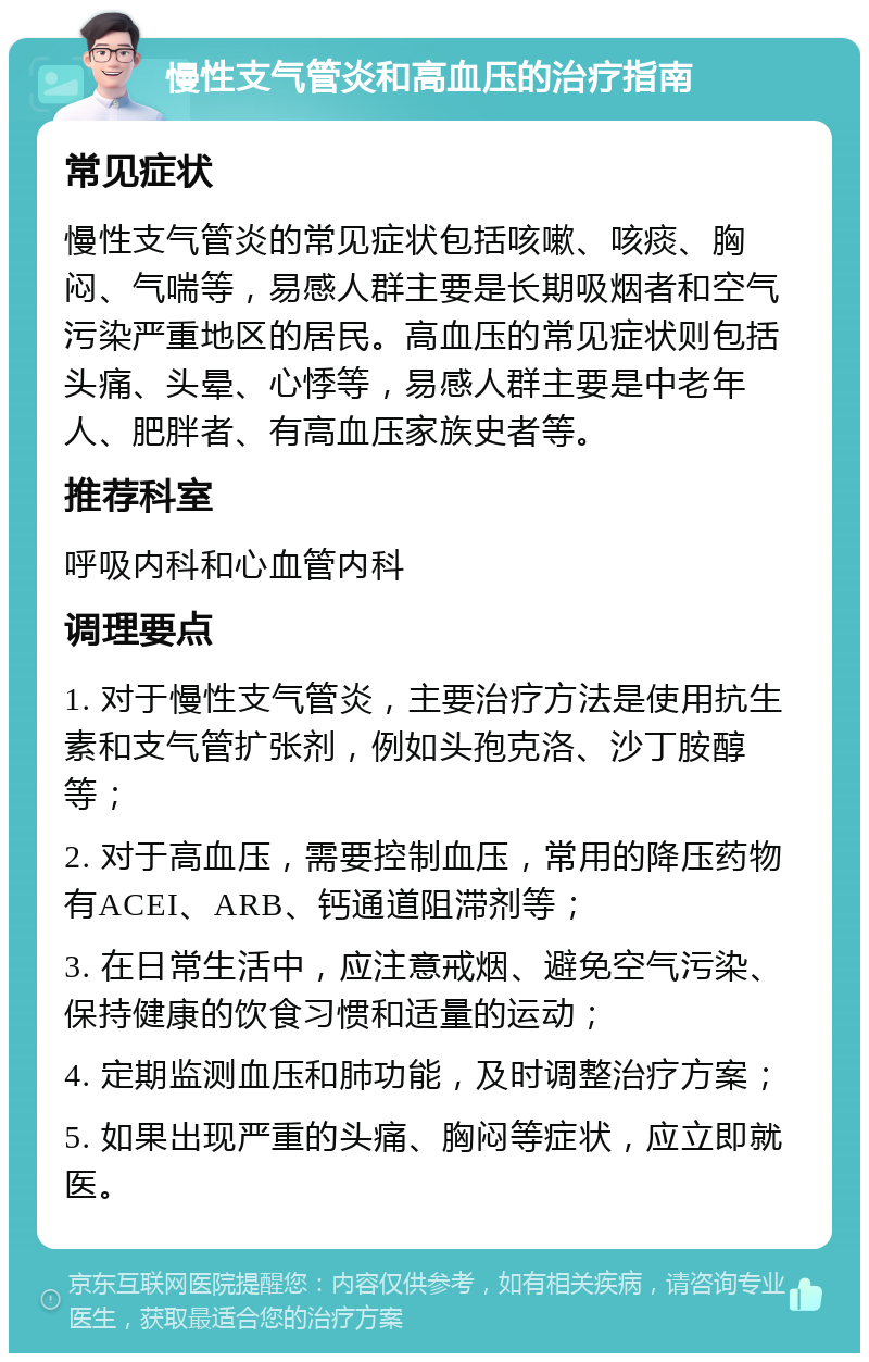 慢性支气管炎和高血压的治疗指南 常见症状 慢性支气管炎的常见症状包括咳嗽、咳痰、胸闷、气喘等，易感人群主要是长期吸烟者和空气污染严重地区的居民。高血压的常见症状则包括头痛、头晕、心悸等，易感人群主要是中老年人、肥胖者、有高血压家族史者等。 推荐科室 呼吸内科和心血管内科 调理要点 1. 对于慢性支气管炎，主要治疗方法是使用抗生素和支气管扩张剂，例如头孢克洛、沙丁胺醇等； 2. 对于高血压，需要控制血压，常用的降压药物有ACEI、ARB、钙通道阻滞剂等； 3. 在日常生活中，应注意戒烟、避免空气污染、保持健康的饮食习惯和适量的运动； 4. 定期监测血压和肺功能，及时调整治疗方案； 5. 如果出现严重的头痛、胸闷等症状，应立即就医。