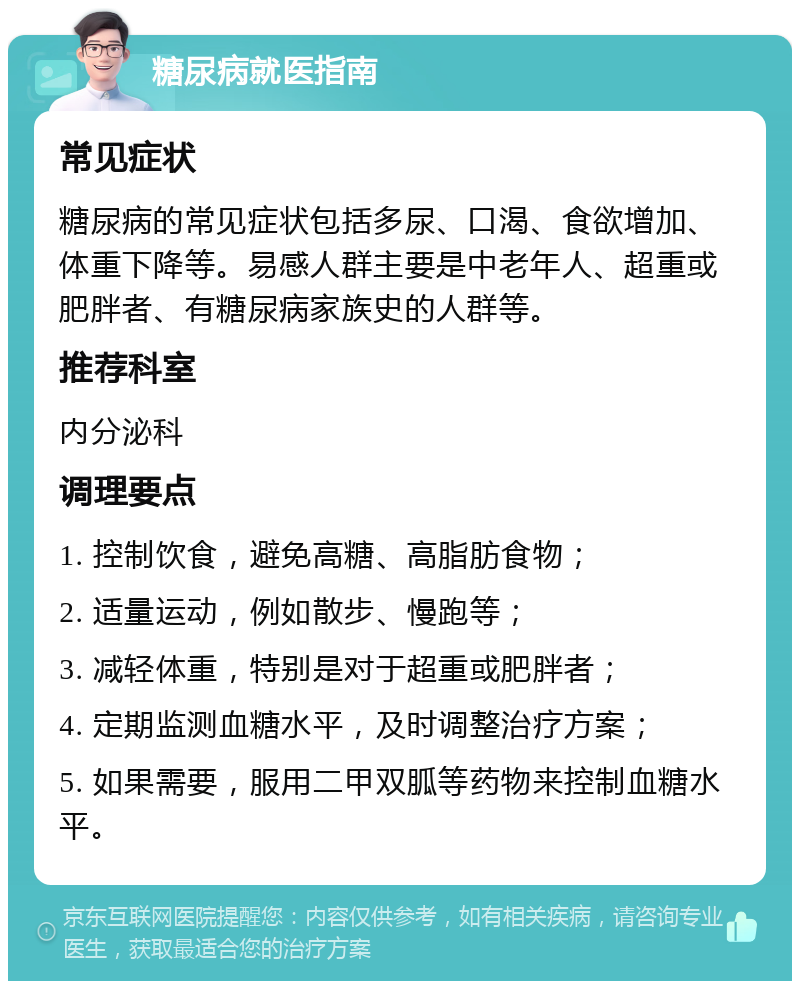 糖尿病就医指南 常见症状 糖尿病的常见症状包括多尿、口渴、食欲增加、体重下降等。易感人群主要是中老年人、超重或肥胖者、有糖尿病家族史的人群等。 推荐科室 内分泌科 调理要点 1. 控制饮食，避免高糖、高脂肪食物； 2. 适量运动，例如散步、慢跑等； 3. 减轻体重，特别是对于超重或肥胖者； 4. 定期监测血糖水平，及时调整治疗方案； 5. 如果需要，服用二甲双胍等药物来控制血糖水平。