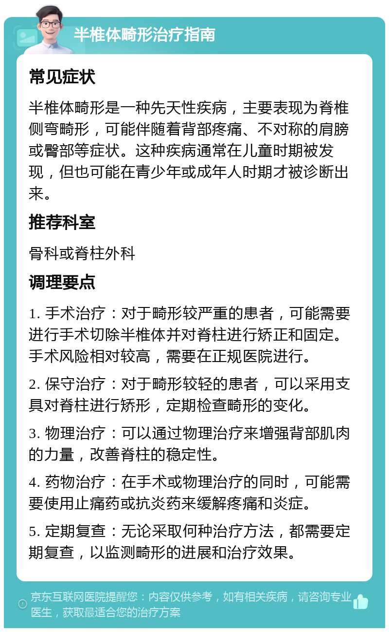 半椎体畸形治疗指南 常见症状 半椎体畸形是一种先天性疾病，主要表现为脊椎侧弯畸形，可能伴随着背部疼痛、不对称的肩膀或臀部等症状。这种疾病通常在儿童时期被发现，但也可能在青少年或成年人时期才被诊断出来。 推荐科室 骨科或脊柱外科 调理要点 1. 手术治疗：对于畸形较严重的患者，可能需要进行手术切除半椎体并对脊柱进行矫正和固定。手术风险相对较高，需要在正规医院进行。 2. 保守治疗：对于畸形较轻的患者，可以采用支具对脊柱进行矫形，定期检查畸形的变化。 3. 物理治疗：可以通过物理治疗来增强背部肌肉的力量，改善脊柱的稳定性。 4. 药物治疗：在手术或物理治疗的同时，可能需要使用止痛药或抗炎药来缓解疼痛和炎症。 5. 定期复查：无论采取何种治疗方法，都需要定期复查，以监测畸形的进展和治疗效果。