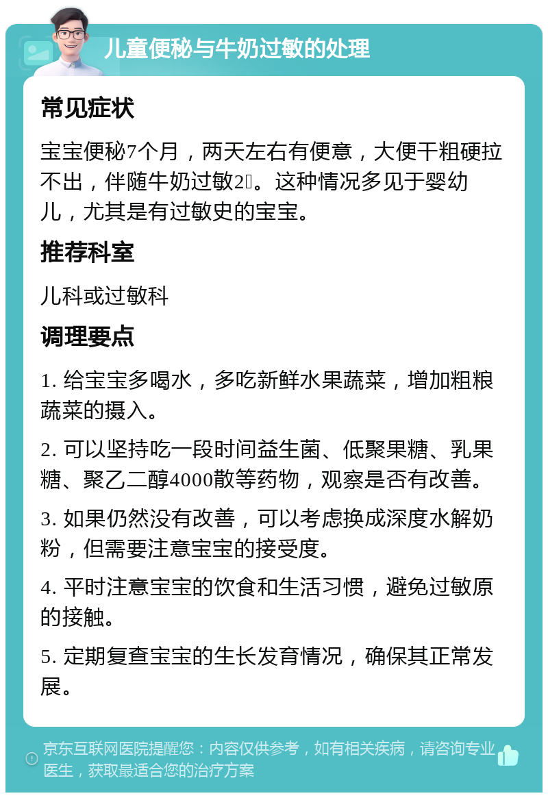 儿童便秘与牛奶过敏的处理 常见症状 宝宝便秘7个月，两天左右有便意，大便干粗硬拉不出，伴随牛奶过敏2➕。这种情况多见于婴幼儿，尤其是有过敏史的宝宝。 推荐科室 儿科或过敏科 调理要点 1. 给宝宝多喝水，多吃新鲜水果蔬菜，增加粗粮蔬菜的摄入。 2. 可以坚持吃一段时间益生菌、低聚果糖、乳果糖、聚乙二醇4000散等药物，观察是否有改善。 3. 如果仍然没有改善，可以考虑换成深度水解奶粉，但需要注意宝宝的接受度。 4. 平时注意宝宝的饮食和生活习惯，避免过敏原的接触。 5. 定期复查宝宝的生长发育情况，确保其正常发展。