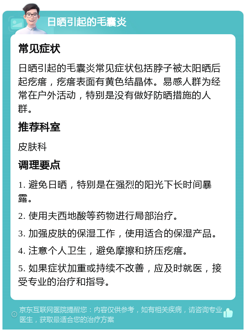 日晒引起的毛囊炎 常见症状 日晒引起的毛囊炎常见症状包括脖子被太阳晒后起疙瘩，疙瘩表面有黄色结晶体。易感人群为经常在户外活动，特别是没有做好防晒措施的人群。 推荐科室 皮肤科 调理要点 1. 避免日晒，特别是在强烈的阳光下长时间暴露。 2. 使用夫西地酸等药物进行局部治疗。 3. 加强皮肤的保湿工作，使用适合的保湿产品。 4. 注意个人卫生，避免摩擦和挤压疙瘩。 5. 如果症状加重或持续不改善，应及时就医，接受专业的治疗和指导。