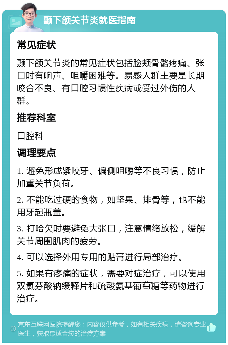 颞下颌关节炎就医指南 常见症状 颞下颌关节炎的常见症状包括脸颊骨骼疼痛、张口时有响声、咀嚼困难等。易感人群主要是长期咬合不良、有口腔习惯性疾病或受过外伤的人群。 推荐科室 口腔科 调理要点 1. 避免形成紧咬牙、偏侧咀嚼等不良习惯，防止加重关节负荷。 2. 不能吃过硬的食物，如坚果、排骨等，也不能用牙起瓶盖。 3. 打哈欠时要避免大张口，注意情绪放松，缓解关节周围肌肉的疲劳。 4. 可以选择外用专用的贴膏进行局部治疗。 5. 如果有疼痛的症状，需要对症治疗，可以使用双氯芬酸钠缓释片和硫酸氨基葡萄糖等药物进行治疗。