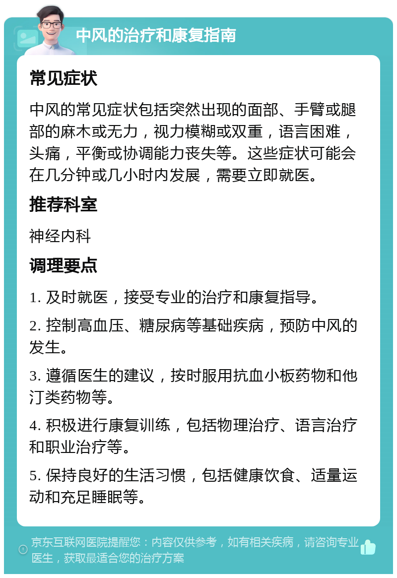 中风的治疗和康复指南 常见症状 中风的常见症状包括突然出现的面部、手臂或腿部的麻木或无力，视力模糊或双重，语言困难，头痛，平衡或协调能力丧失等。这些症状可能会在几分钟或几小时内发展，需要立即就医。 推荐科室 神经内科 调理要点 1. 及时就医，接受专业的治疗和康复指导。 2. 控制高血压、糖尿病等基础疾病，预防中风的发生。 3. 遵循医生的建议，按时服用抗血小板药物和他汀类药物等。 4. 积极进行康复训练，包括物理治疗、语言治疗和职业治疗等。 5. 保持良好的生活习惯，包括健康饮食、适量运动和充足睡眠等。