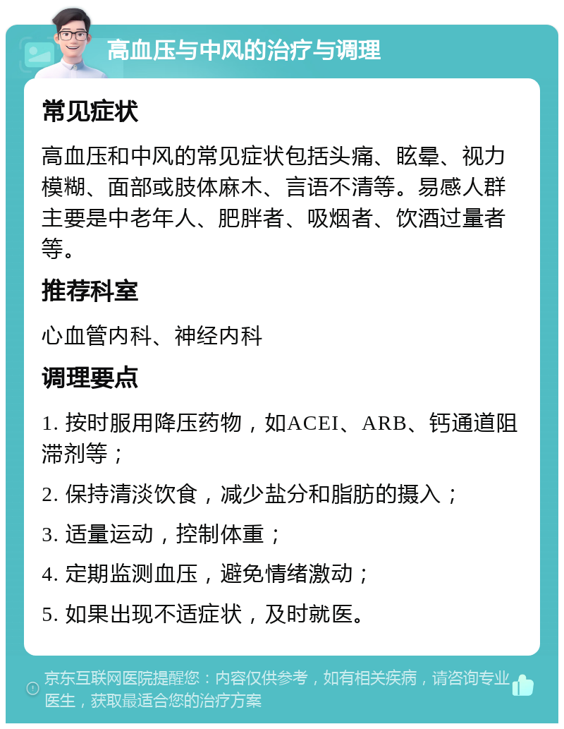 高血压与中风的治疗与调理 常见症状 高血压和中风的常见症状包括头痛、眩晕、视力模糊、面部或肢体麻木、言语不清等。易感人群主要是中老年人、肥胖者、吸烟者、饮酒过量者等。 推荐科室 心血管内科、神经内科 调理要点 1. 按时服用降压药物，如ACEI、ARB、钙通道阻滞剂等； 2. 保持清淡饮食，减少盐分和脂肪的摄入； 3. 适量运动，控制体重； 4. 定期监测血压，避免情绪激动； 5. 如果出现不适症状，及时就医。