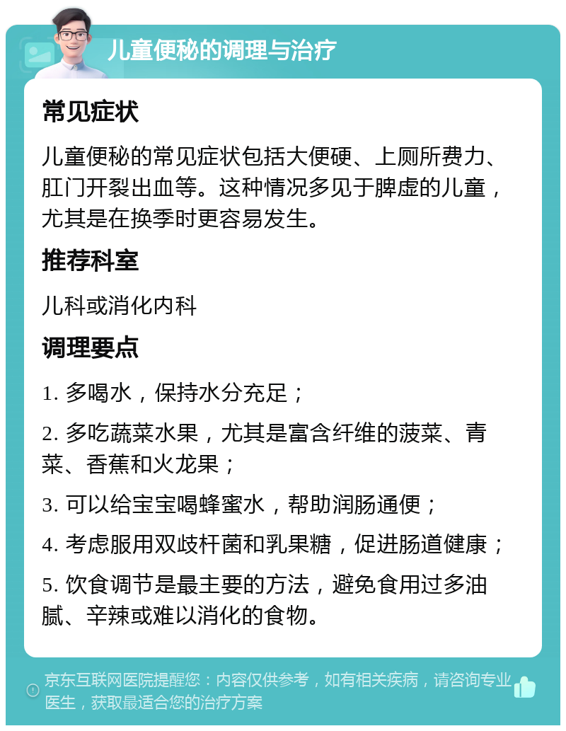 儿童便秘的调理与治疗 常见症状 儿童便秘的常见症状包括大便硬、上厕所费力、肛门开裂出血等。这种情况多见于脾虚的儿童，尤其是在换季时更容易发生。 推荐科室 儿科或消化内科 调理要点 1. 多喝水，保持水分充足； 2. 多吃蔬菜水果，尤其是富含纤维的菠菜、青菜、香蕉和火龙果； 3. 可以给宝宝喝蜂蜜水，帮助润肠通便； 4. 考虑服用双歧杆菌和乳果糖，促进肠道健康； 5. 饮食调节是最主要的方法，避免食用过多油腻、辛辣或难以消化的食物。