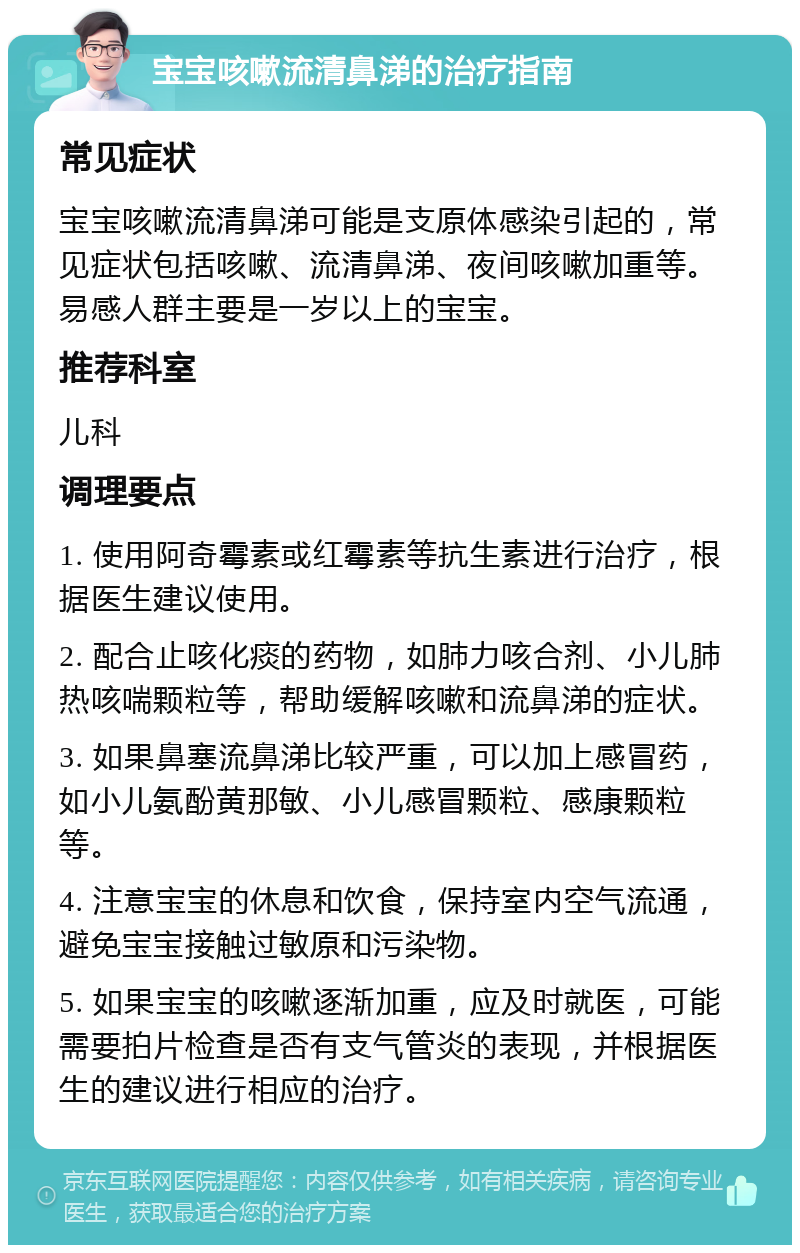 宝宝咳嗽流清鼻涕的治疗指南 常见症状 宝宝咳嗽流清鼻涕可能是支原体感染引起的，常见症状包括咳嗽、流清鼻涕、夜间咳嗽加重等。易感人群主要是一岁以上的宝宝。 推荐科室 儿科 调理要点 1. 使用阿奇霉素或红霉素等抗生素进行治疗，根据医生建议使用。 2. 配合止咳化痰的药物，如肺力咳合剂、小儿肺热咳喘颗粒等，帮助缓解咳嗽和流鼻涕的症状。 3. 如果鼻塞流鼻涕比较严重，可以加上感冒药，如小儿氨酚黄那敏、小儿感冒颗粒、感康颗粒等。 4. 注意宝宝的休息和饮食，保持室内空气流通，避免宝宝接触过敏原和污染物。 5. 如果宝宝的咳嗽逐渐加重，应及时就医，可能需要拍片检查是否有支气管炎的表现，并根据医生的建议进行相应的治疗。