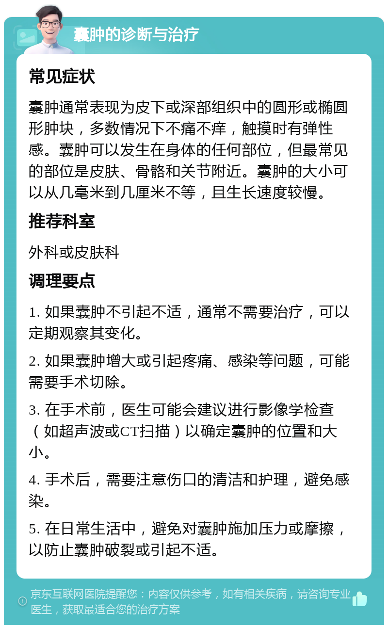 囊肿的诊断与治疗 常见症状 囊肿通常表现为皮下或深部组织中的圆形或椭圆形肿块，多数情况下不痛不痒，触摸时有弹性感。囊肿可以发生在身体的任何部位，但最常见的部位是皮肤、骨骼和关节附近。囊肿的大小可以从几毫米到几厘米不等，且生长速度较慢。 推荐科室 外科或皮肤科 调理要点 1. 如果囊肿不引起不适，通常不需要治疗，可以定期观察其变化。 2. 如果囊肿增大或引起疼痛、感染等问题，可能需要手术切除。 3. 在手术前，医生可能会建议进行影像学检查（如超声波或CT扫描）以确定囊肿的位置和大小。 4. 手术后，需要注意伤口的清洁和护理，避免感染。 5. 在日常生活中，避免对囊肿施加压力或摩擦，以防止囊肿破裂或引起不适。