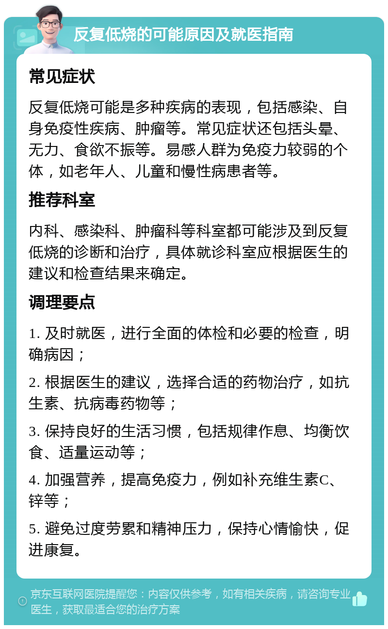 反复低烧的可能原因及就医指南 常见症状 反复低烧可能是多种疾病的表现，包括感染、自身免疫性疾病、肿瘤等。常见症状还包括头晕、无力、食欲不振等。易感人群为免疫力较弱的个体，如老年人、儿童和慢性病患者等。 推荐科室 内科、感染科、肿瘤科等科室都可能涉及到反复低烧的诊断和治疗，具体就诊科室应根据医生的建议和检查结果来确定。 调理要点 1. 及时就医，进行全面的体检和必要的检查，明确病因； 2. 根据医生的建议，选择合适的药物治疗，如抗生素、抗病毒药物等； 3. 保持良好的生活习惯，包括规律作息、均衡饮食、适量运动等； 4. 加强营养，提高免疫力，例如补充维生素C、锌等； 5. 避免过度劳累和精神压力，保持心情愉快，促进康复。