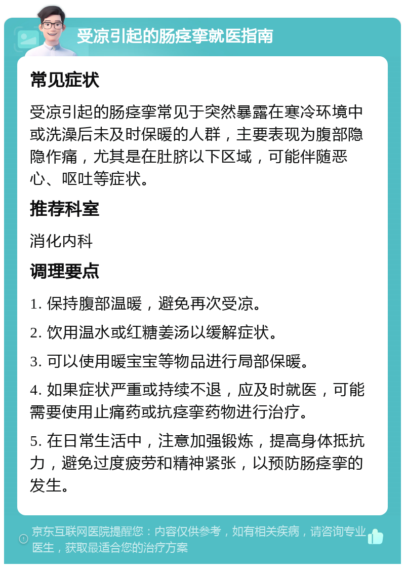 受凉引起的肠痉挛就医指南 常见症状 受凉引起的肠痉挛常见于突然暴露在寒冷环境中或洗澡后未及时保暖的人群，主要表现为腹部隐隐作痛，尤其是在肚脐以下区域，可能伴随恶心、呕吐等症状。 推荐科室 消化内科 调理要点 1. 保持腹部温暖，避免再次受凉。 2. 饮用温水或红糖姜汤以缓解症状。 3. 可以使用暖宝宝等物品进行局部保暖。 4. 如果症状严重或持续不退，应及时就医，可能需要使用止痛药或抗痉挛药物进行治疗。 5. 在日常生活中，注意加强锻炼，提高身体抵抗力，避免过度疲劳和精神紧张，以预防肠痉挛的发生。