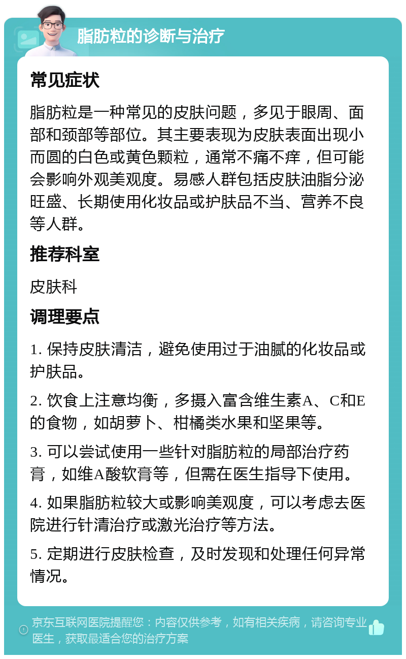 脂肪粒的诊断与治疗 常见症状 脂肪粒是一种常见的皮肤问题，多见于眼周、面部和颈部等部位。其主要表现为皮肤表面出现小而圆的白色或黄色颗粒，通常不痛不痒，但可能会影响外观美观度。易感人群包括皮肤油脂分泌旺盛、长期使用化妆品或护肤品不当、营养不良等人群。 推荐科室 皮肤科 调理要点 1. 保持皮肤清洁，避免使用过于油腻的化妆品或护肤品。 2. 饮食上注意均衡，多摄入富含维生素A、C和E的食物，如胡萝卜、柑橘类水果和坚果等。 3. 可以尝试使用一些针对脂肪粒的局部治疗药膏，如维A酸软膏等，但需在医生指导下使用。 4. 如果脂肪粒较大或影响美观度，可以考虑去医院进行针清治疗或激光治疗等方法。 5. 定期进行皮肤检查，及时发现和处理任何异常情况。