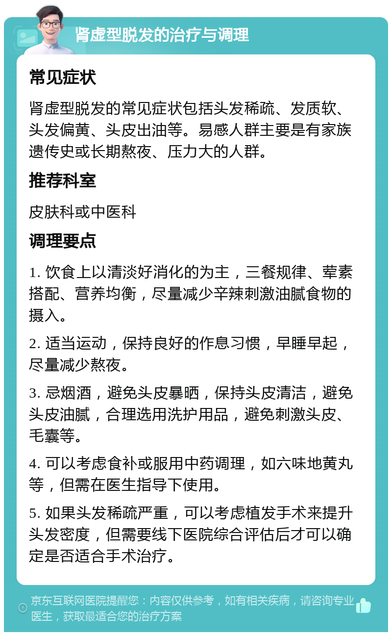 肾虚型脱发的治疗与调理 常见症状 肾虚型脱发的常见症状包括头发稀疏、发质软、头发偏黄、头皮出油等。易感人群主要是有家族遗传史或长期熬夜、压力大的人群。 推荐科室 皮肤科或中医科 调理要点 1. 饮食上以清淡好消化的为主，三餐规律、荤素搭配、营养均衡，尽量减少辛辣刺激油腻食物的摄入。 2. 适当运动，保持良好的作息习惯，早睡早起，尽量减少熬夜。 3. 忌烟酒，避免头皮暴晒，保持头皮清洁，避免头皮油腻，合理选用洗护用品，避免刺激头皮、毛囊等。 4. 可以考虑食补或服用中药调理，如六味地黄丸等，但需在医生指导下使用。 5. 如果头发稀疏严重，可以考虑植发手术来提升头发密度，但需要线下医院综合评估后才可以确定是否适合手术治疗。