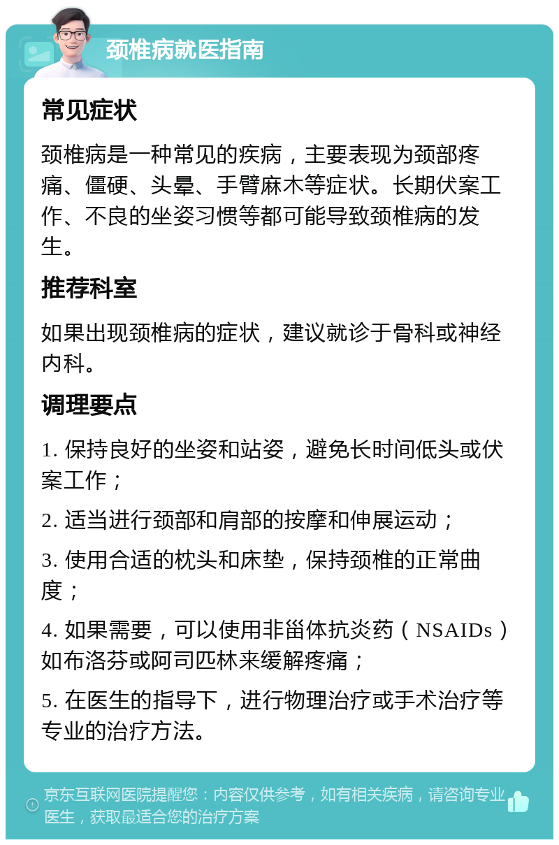 颈椎病就医指南 常见症状 颈椎病是一种常见的疾病，主要表现为颈部疼痛、僵硬、头晕、手臂麻木等症状。长期伏案工作、不良的坐姿习惯等都可能导致颈椎病的发生。 推荐科室 如果出现颈椎病的症状，建议就诊于骨科或神经内科。 调理要点 1. 保持良好的坐姿和站姿，避免长时间低头或伏案工作； 2. 适当进行颈部和肩部的按摩和伸展运动； 3. 使用合适的枕头和床垫，保持颈椎的正常曲度； 4. 如果需要，可以使用非甾体抗炎药（NSAIDs）如布洛芬或阿司匹林来缓解疼痛； 5. 在医生的指导下，进行物理治疗或手术治疗等专业的治疗方法。