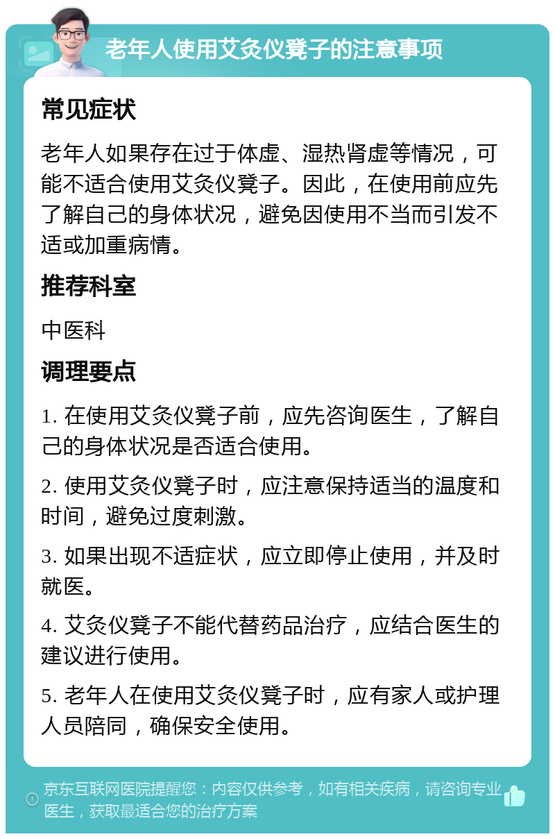 老年人使用艾灸仪凳子的注意事项 常见症状 老年人如果存在过于体虚、湿热肾虚等情况，可能不适合使用艾灸仪凳子。因此，在使用前应先了解自己的身体状况，避免因使用不当而引发不适或加重病情。 推荐科室 中医科 调理要点 1. 在使用艾灸仪凳子前，应先咨询医生，了解自己的身体状况是否适合使用。 2. 使用艾灸仪凳子时，应注意保持适当的温度和时间，避免过度刺激。 3. 如果出现不适症状，应立即停止使用，并及时就医。 4. 艾灸仪凳子不能代替药品治疗，应结合医生的建议进行使用。 5. 老年人在使用艾灸仪凳子时，应有家人或护理人员陪同，确保安全使用。