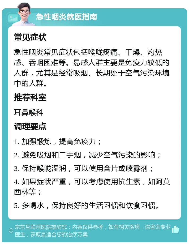 急性咽炎就医指南 常见症状 急性咽炎常见症状包括喉咙疼痛、干燥、灼热感、吞咽困难等。易感人群主要是免疫力较低的人群，尤其是经常吸烟、长期处于空气污染环境中的人群。 推荐科室 耳鼻喉科 调理要点 1. 加强锻炼，提高免疫力； 2. 避免吸烟和二手烟，减少空气污染的影响； 3. 保持喉咙湿润，可以使用含片或喷雾剂； 4. 如果症状严重，可以考虑使用抗生素，如阿莫西林等； 5. 多喝水，保持良好的生活习惯和饮食习惯。