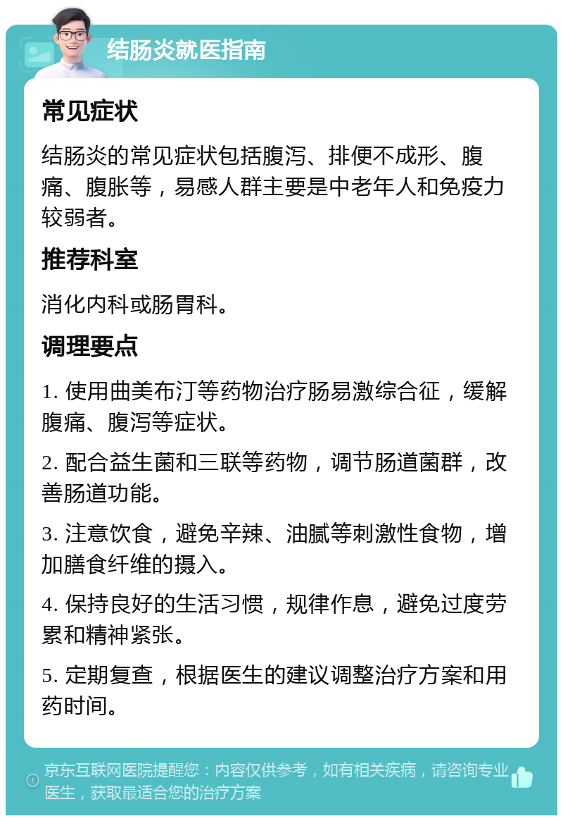 结肠炎就医指南 常见症状 结肠炎的常见症状包括腹泻、排便不成形、腹痛、腹胀等，易感人群主要是中老年人和免疫力较弱者。 推荐科室 消化内科或肠胃科。 调理要点 1. 使用曲美布汀等药物治疗肠易激综合征，缓解腹痛、腹泻等症状。 2. 配合益生菌和三联等药物，调节肠道菌群，改善肠道功能。 3. 注意饮食，避免辛辣、油腻等刺激性食物，增加膳食纤维的摄入。 4. 保持良好的生活习惯，规律作息，避免过度劳累和精神紧张。 5. 定期复查，根据医生的建议调整治疗方案和用药时间。