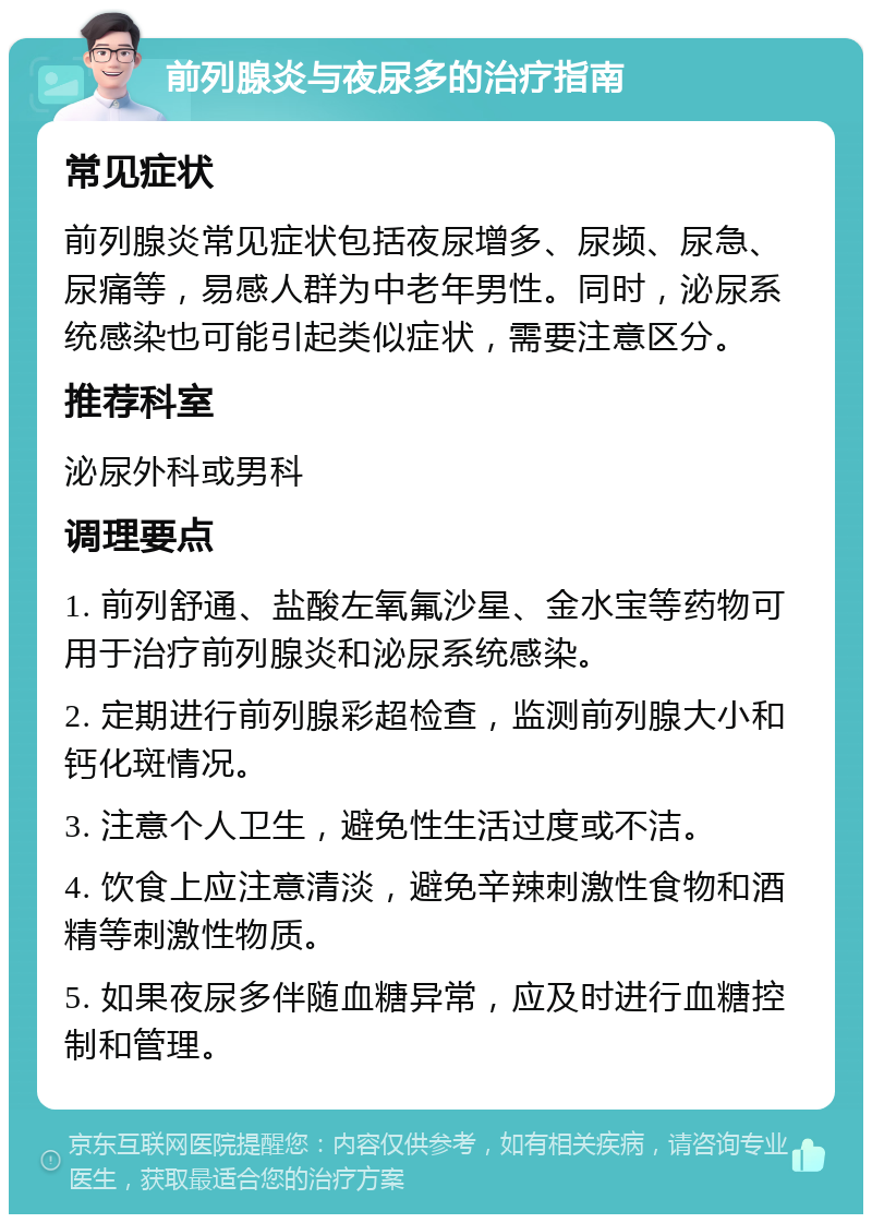 前列腺炎与夜尿多的治疗指南 常见症状 前列腺炎常见症状包括夜尿增多、尿频、尿急、尿痛等，易感人群为中老年男性。同时，泌尿系统感染也可能引起类似症状，需要注意区分。 推荐科室 泌尿外科或男科 调理要点 1. 前列舒通、盐酸左氧氟沙星、金水宝等药物可用于治疗前列腺炎和泌尿系统感染。 2. 定期进行前列腺彩超检查，监测前列腺大小和钙化斑情况。 3. 注意个人卫生，避免性生活过度或不洁。 4. 饮食上应注意清淡，避免辛辣刺激性食物和酒精等刺激性物质。 5. 如果夜尿多伴随血糖异常，应及时进行血糖控制和管理。