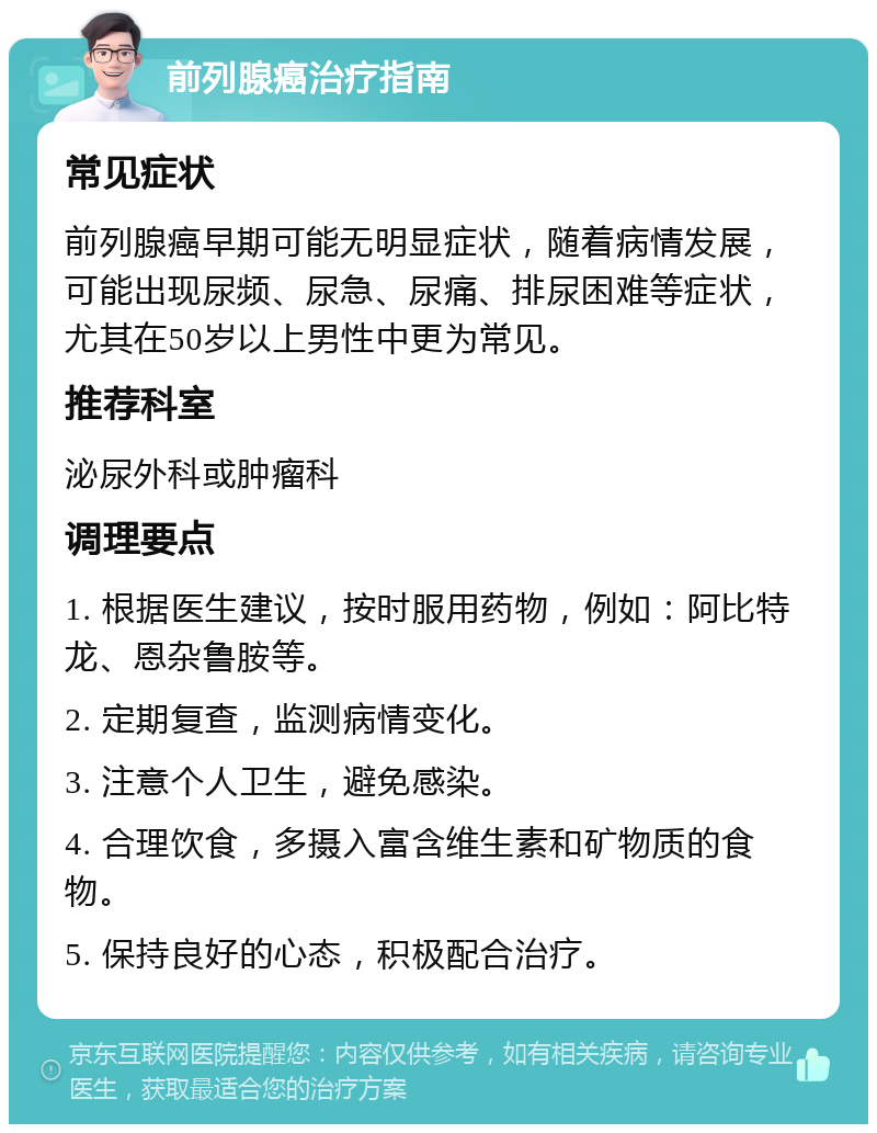 前列腺癌治疗指南 常见症状 前列腺癌早期可能无明显症状，随着病情发展，可能出现尿频、尿急、尿痛、排尿困难等症状，尤其在50岁以上男性中更为常见。 推荐科室 泌尿外科或肿瘤科 调理要点 1. 根据医生建议，按时服用药物，例如：阿比特龙、恩杂鲁胺等。 2. 定期复查，监测病情变化。 3. 注意个人卫生，避免感染。 4. 合理饮食，多摄入富含维生素和矿物质的食物。 5. 保持良好的心态，积极配合治疗。