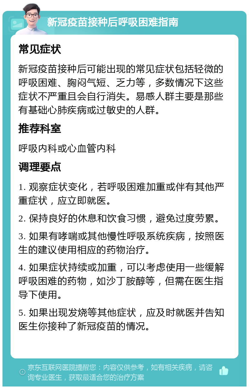 新冠疫苗接种后呼吸困难指南 常见症状 新冠疫苗接种后可能出现的常见症状包括轻微的呼吸困难、胸闷气短、乏力等，多数情况下这些症状不严重且会自行消失。易感人群主要是那些有基础心肺疾病或过敏史的人群。 推荐科室 呼吸内科或心血管内科 调理要点 1. 观察症状变化，若呼吸困难加重或伴有其他严重症状，应立即就医。 2. 保持良好的休息和饮食习惯，避免过度劳累。 3. 如果有哮喘或其他慢性呼吸系统疾病，按照医生的建议使用相应的药物治疗。 4. 如果症状持续或加重，可以考虑使用一些缓解呼吸困难的药物，如沙丁胺醇等，但需在医生指导下使用。 5. 如果出现发烧等其他症状，应及时就医并告知医生你接种了新冠疫苗的情况。