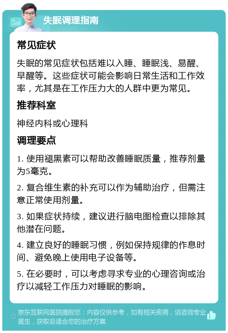 失眠调理指南 常见症状 失眠的常见症状包括难以入睡、睡眠浅、易醒、早醒等。这些症状可能会影响日常生活和工作效率，尤其是在工作压力大的人群中更为常见。 推荐科室 神经内科或心理科 调理要点 1. 使用褪黑素可以帮助改善睡眠质量，推荐剂量为5毫克。 2. 复合维生素的补充可以作为辅助治疗，但需注意正常使用剂量。 3. 如果症状持续，建议进行脑电图检查以排除其他潜在问题。 4. 建立良好的睡眠习惯，例如保持规律的作息时间、避免晚上使用电子设备等。 5. 在必要时，可以考虑寻求专业的心理咨询或治疗以减轻工作压力对睡眠的影响。