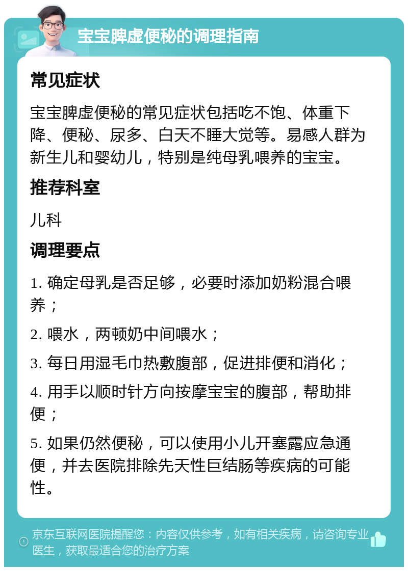 宝宝脾虚便秘的调理指南 常见症状 宝宝脾虚便秘的常见症状包括吃不饱、体重下降、便秘、尿多、白天不睡大觉等。易感人群为新生儿和婴幼儿，特别是纯母乳喂养的宝宝。 推荐科室 儿科 调理要点 1. 确定母乳是否足够，必要时添加奶粉混合喂养； 2. 喂水，两顿奶中间喂水； 3. 每日用湿毛巾热敷腹部，促进排便和消化； 4. 用手以顺时针方向按摩宝宝的腹部，帮助排便； 5. 如果仍然便秘，可以使用小儿开塞露应急通便，并去医院排除先天性巨结肠等疾病的可能性。