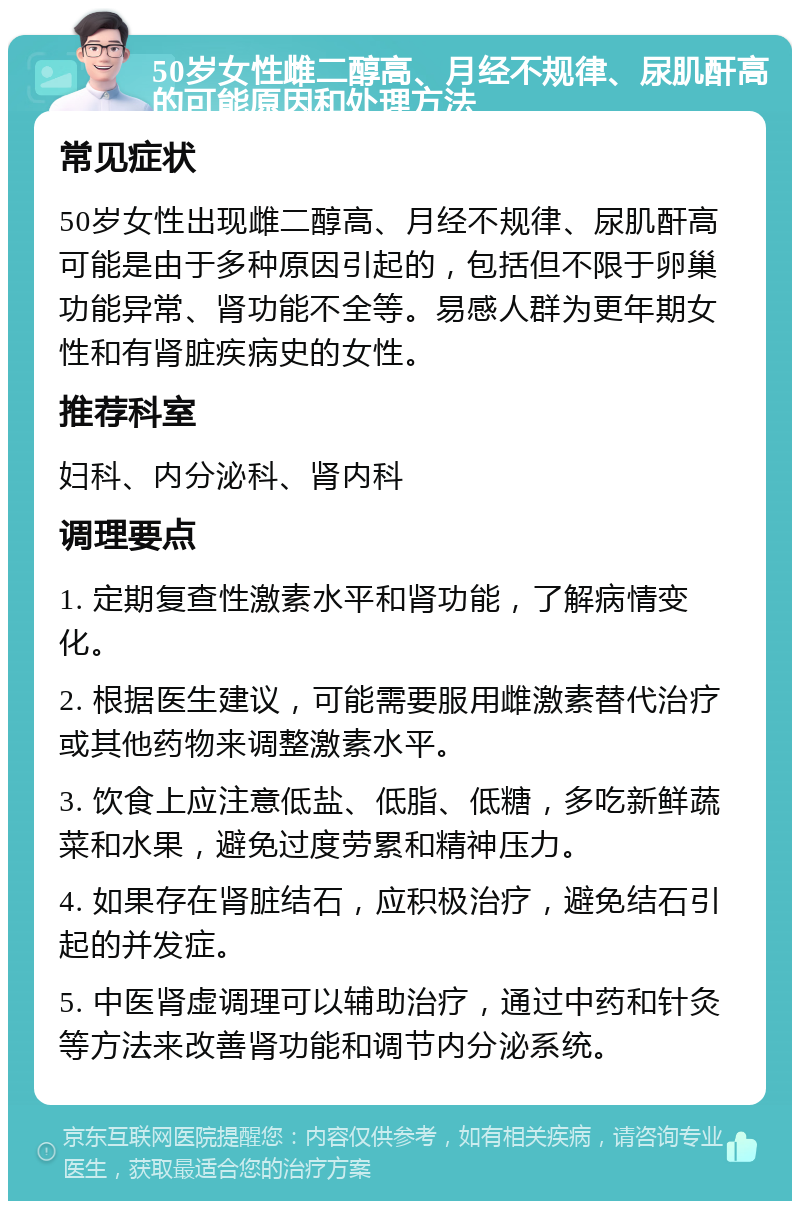 50岁女性雌二醇高、月经不规律、尿肌酐高的可能原因和处理方法 常见症状 50岁女性出现雌二醇高、月经不规律、尿肌酐高可能是由于多种原因引起的，包括但不限于卵巢功能异常、肾功能不全等。易感人群为更年期女性和有肾脏疾病史的女性。 推荐科室 妇科、内分泌科、肾内科 调理要点 1. 定期复查性激素水平和肾功能，了解病情变化。 2. 根据医生建议，可能需要服用雌激素替代治疗或其他药物来调整激素水平。 3. 饮食上应注意低盐、低脂、低糖，多吃新鲜蔬菜和水果，避免过度劳累和精神压力。 4. 如果存在肾脏结石，应积极治疗，避免结石引起的并发症。 5. 中医肾虚调理可以辅助治疗，通过中药和针灸等方法来改善肾功能和调节内分泌系统。