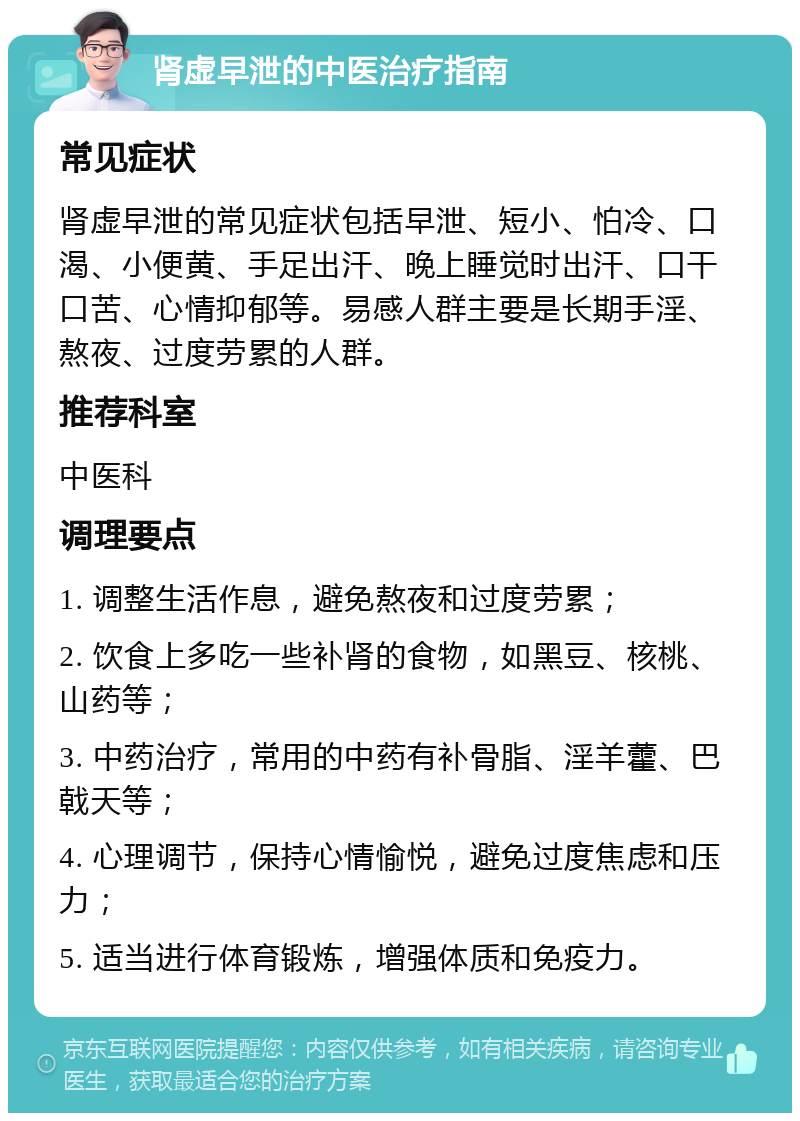 肾虚早泄的中医治疗指南 常见症状 肾虚早泄的常见症状包括早泄、短小、怕冷、口渴、小便黄、手足出汗、晚上睡觉时出汗、口干口苦、心情抑郁等。易感人群主要是长期手淫、熬夜、过度劳累的人群。 推荐科室 中医科 调理要点 1. 调整生活作息，避免熬夜和过度劳累； 2. 饮食上多吃一些补肾的食物，如黑豆、核桃、山药等； 3. 中药治疗，常用的中药有补骨脂、淫羊藿、巴戟天等； 4. 心理调节，保持心情愉悦，避免过度焦虑和压力； 5. 适当进行体育锻炼，增强体质和免疫力。