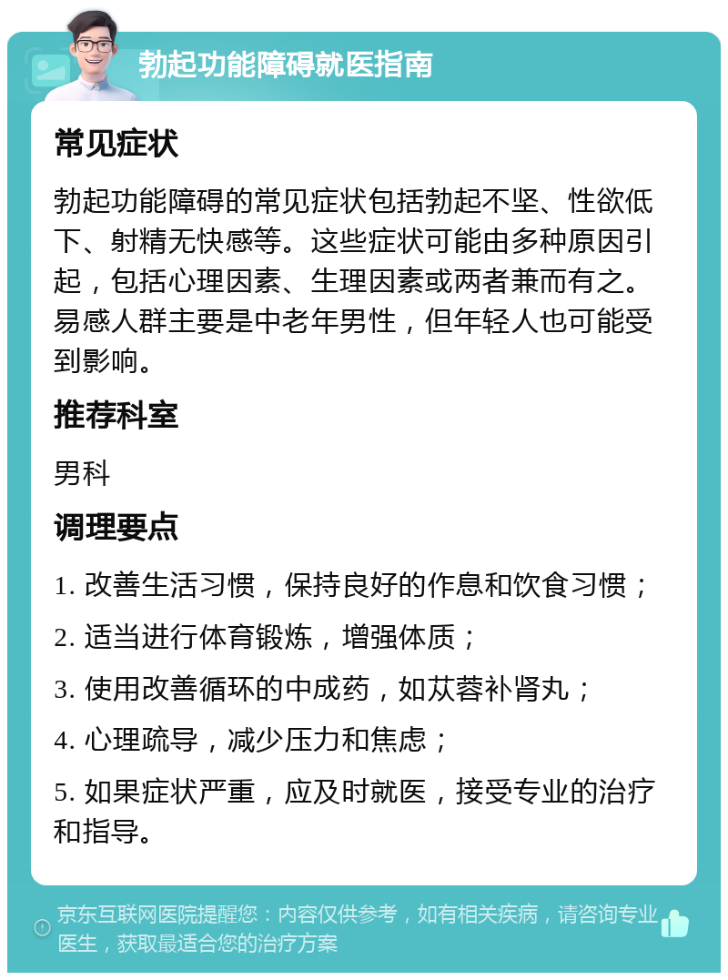 勃起功能障碍就医指南 常见症状 勃起功能障碍的常见症状包括勃起不坚、性欲低下、射精无快感等。这些症状可能由多种原因引起，包括心理因素、生理因素或两者兼而有之。易感人群主要是中老年男性，但年轻人也可能受到影响。 推荐科室 男科 调理要点 1. 改善生活习惯，保持良好的作息和饮食习惯； 2. 适当进行体育锻炼，增强体质； 3. 使用改善循环的中成药，如苁蓉补肾丸； 4. 心理疏导，减少压力和焦虑； 5. 如果症状严重，应及时就医，接受专业的治疗和指导。