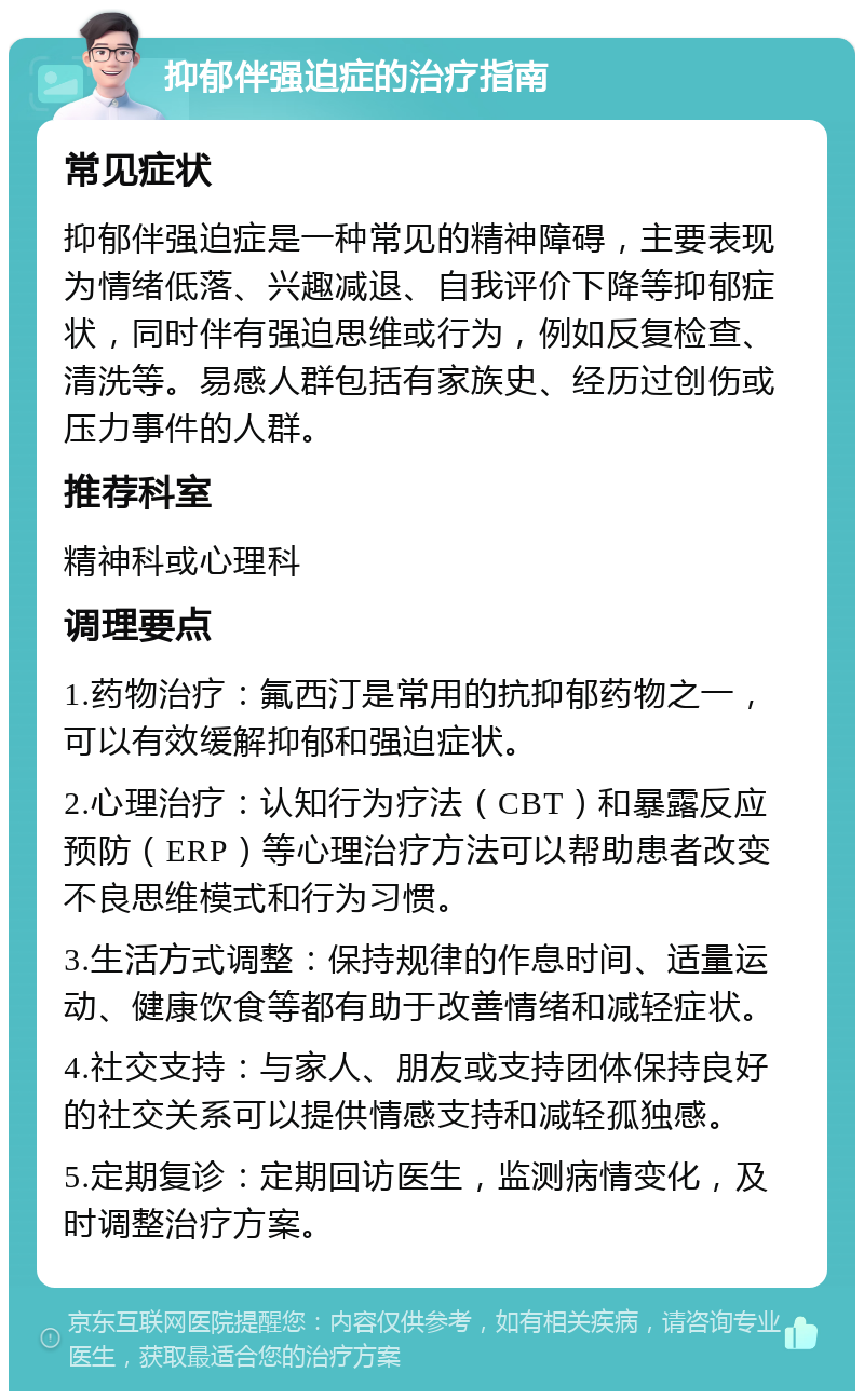 抑郁伴强迫症的治疗指南 常见症状 抑郁伴强迫症是一种常见的精神障碍，主要表现为情绪低落、兴趣减退、自我评价下降等抑郁症状，同时伴有强迫思维或行为，例如反复检查、清洗等。易感人群包括有家族史、经历过创伤或压力事件的人群。 推荐科室 精神科或心理科 调理要点 1.药物治疗：氟西汀是常用的抗抑郁药物之一，可以有效缓解抑郁和强迫症状。 2.心理治疗：认知行为疗法（CBT）和暴露反应预防（ERP）等心理治疗方法可以帮助患者改变不良思维模式和行为习惯。 3.生活方式调整：保持规律的作息时间、适量运动、健康饮食等都有助于改善情绪和减轻症状。 4.社交支持：与家人、朋友或支持团体保持良好的社交关系可以提供情感支持和减轻孤独感。 5.定期复诊：定期回访医生，监测病情变化，及时调整治疗方案。