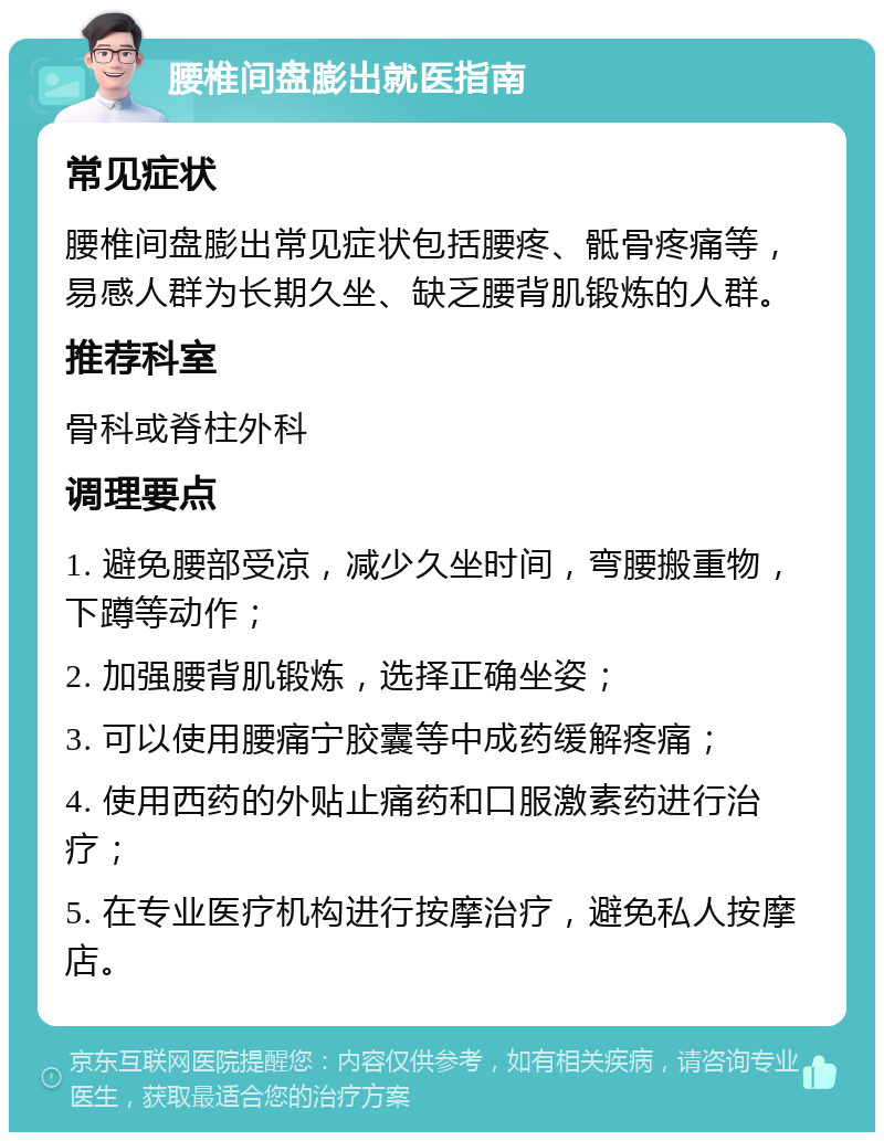 腰椎间盘膨出就医指南 常见症状 腰椎间盘膨出常见症状包括腰疼、骶骨疼痛等，易感人群为长期久坐、缺乏腰背肌锻炼的人群。 推荐科室 骨科或脊柱外科 调理要点 1. 避免腰部受凉，减少久坐时间，弯腰搬重物，下蹲等动作； 2. 加强腰背肌锻炼，选择正确坐姿； 3. 可以使用腰痛宁胶囊等中成药缓解疼痛； 4. 使用西药的外贴止痛药和口服激素药进行治疗； 5. 在专业医疗机构进行按摩治疗，避免私人按摩店。