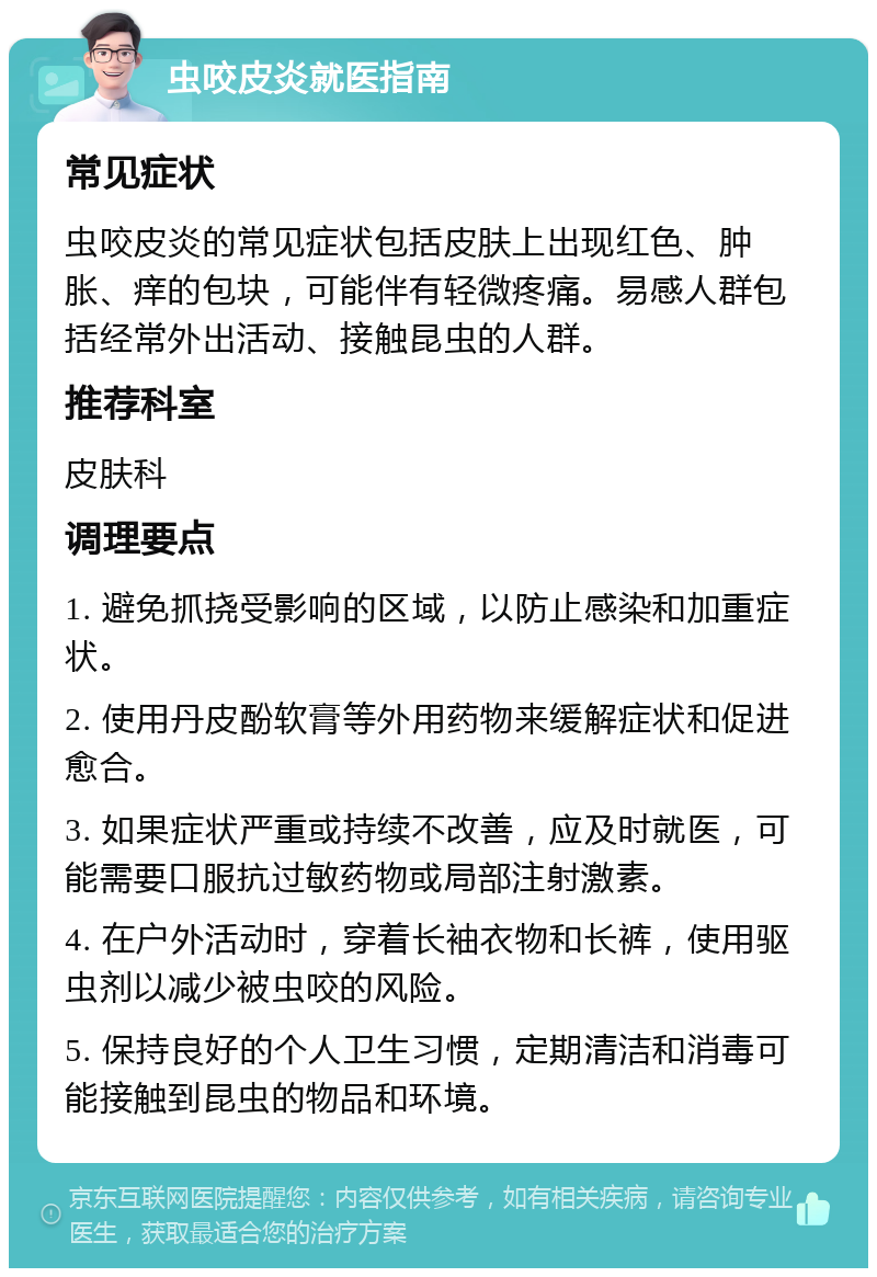 虫咬皮炎就医指南 常见症状 虫咬皮炎的常见症状包括皮肤上出现红色、肿胀、痒的包块，可能伴有轻微疼痛。易感人群包括经常外出活动、接触昆虫的人群。 推荐科室 皮肤科 调理要点 1. 避免抓挠受影响的区域，以防止感染和加重症状。 2. 使用丹皮酚软膏等外用药物来缓解症状和促进愈合。 3. 如果症状严重或持续不改善，应及时就医，可能需要口服抗过敏药物或局部注射激素。 4. 在户外活动时，穿着长袖衣物和长裤，使用驱虫剂以减少被虫咬的风险。 5. 保持良好的个人卫生习惯，定期清洁和消毒可能接触到昆虫的物品和环境。