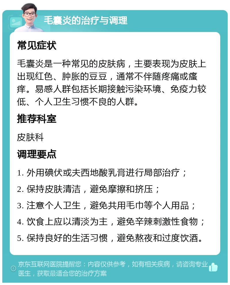 毛囊炎的治疗与调理 常见症状 毛囊炎是一种常见的皮肤病，主要表现为皮肤上出现红色、肿胀的豆豆，通常不伴随疼痛或瘙痒。易感人群包括长期接触污染环境、免疫力较低、个人卫生习惯不良的人群。 推荐科室 皮肤科 调理要点 1. 外用碘伏或夫西地酸乳膏进行局部治疗； 2. 保持皮肤清洁，避免摩擦和挤压； 3. 注意个人卫生，避免共用毛巾等个人用品； 4. 饮食上应以清淡为主，避免辛辣刺激性食物； 5. 保持良好的生活习惯，避免熬夜和过度饮酒。