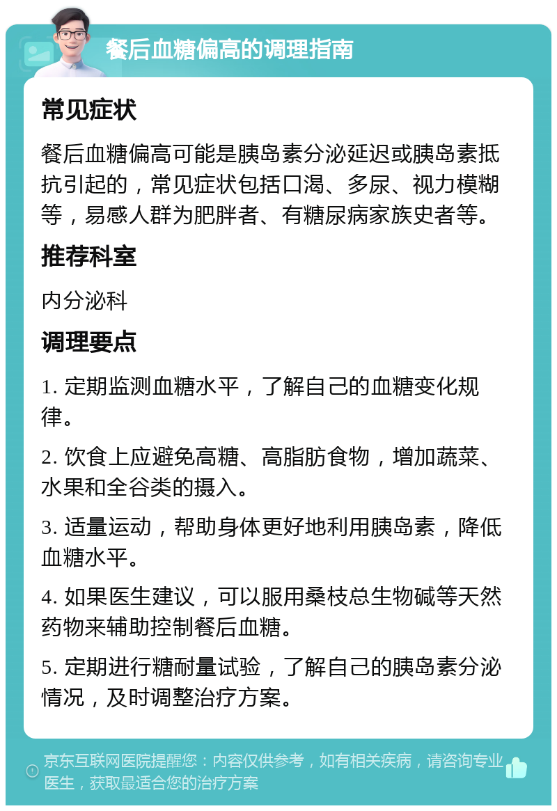 餐后血糖偏高的调理指南 常见症状 餐后血糖偏高可能是胰岛素分泌延迟或胰岛素抵抗引起的，常见症状包括口渴、多尿、视力模糊等，易感人群为肥胖者、有糖尿病家族史者等。 推荐科室 内分泌科 调理要点 1. 定期监测血糖水平，了解自己的血糖变化规律。 2. 饮食上应避免高糖、高脂肪食物，增加蔬菜、水果和全谷类的摄入。 3. 适量运动，帮助身体更好地利用胰岛素，降低血糖水平。 4. 如果医生建议，可以服用桑枝总生物碱等天然药物来辅助控制餐后血糖。 5. 定期进行糖耐量试验，了解自己的胰岛素分泌情况，及时调整治疗方案。